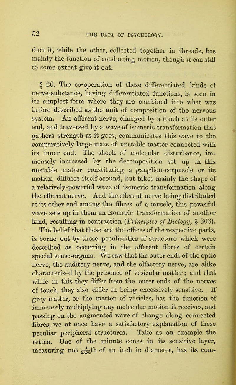 duct it, while the otliei% collected together iii threads, Las mainly the function of conducting motion^ though it can stiD to some extent give it out. § 20. The co-operation of these differentiated kinds of nerve-substance, having differentiated functions, is seen in its simplest form whero they are combined into what was before described as the unit of composition of the nervous system. An afferent nerve, changed by a touch at its outer end, and traversed by a wave of isomeric transformation that gathers strength as it goes, communicates this wave to the comparatively large mass of unstable matter connected with its inner end. The shock of molecular disturbance, im- mensely increased by the decomposition set up in this unstable matter constituting a ganglion-corpuscle or its matrix, diffuses itself around, but takes mainly the shape of a relatively-powerful wave of isomeric transformation along the efferent nerve. And the efferent nerve being distributed at its other end among the fibres of a muscle, this powerful wave sets up in them an isomeric transformation of another kind, resulting in contraction [Frincifles of Biology, § 303). The belief that these are the offices of the respective parts, is borne cut by those peculiarities of structure which were described as occurring in the afferent fibres of certain special sense-organs. We saw that the outer ends of the optic nerve, the auditory nerve, and the olfactory nerve, are alike characterized by the presence of vesicular matter; and that while in this they differ from the outer ends of the nervoe of touch, they also differ in being excessively sensitive. If grey matter, or the matter of vesicles, has the function of immensely multiplying any molecular motion it receives, and passing on the augmented wave of change along connected fibres, we at once have a satisfactory explanation of these peculiar peripheral structures. Take as an example the retina. One of the minute cones in its sensitive layer, measuring not ^jjo^th of an inch in diameter, has its com-