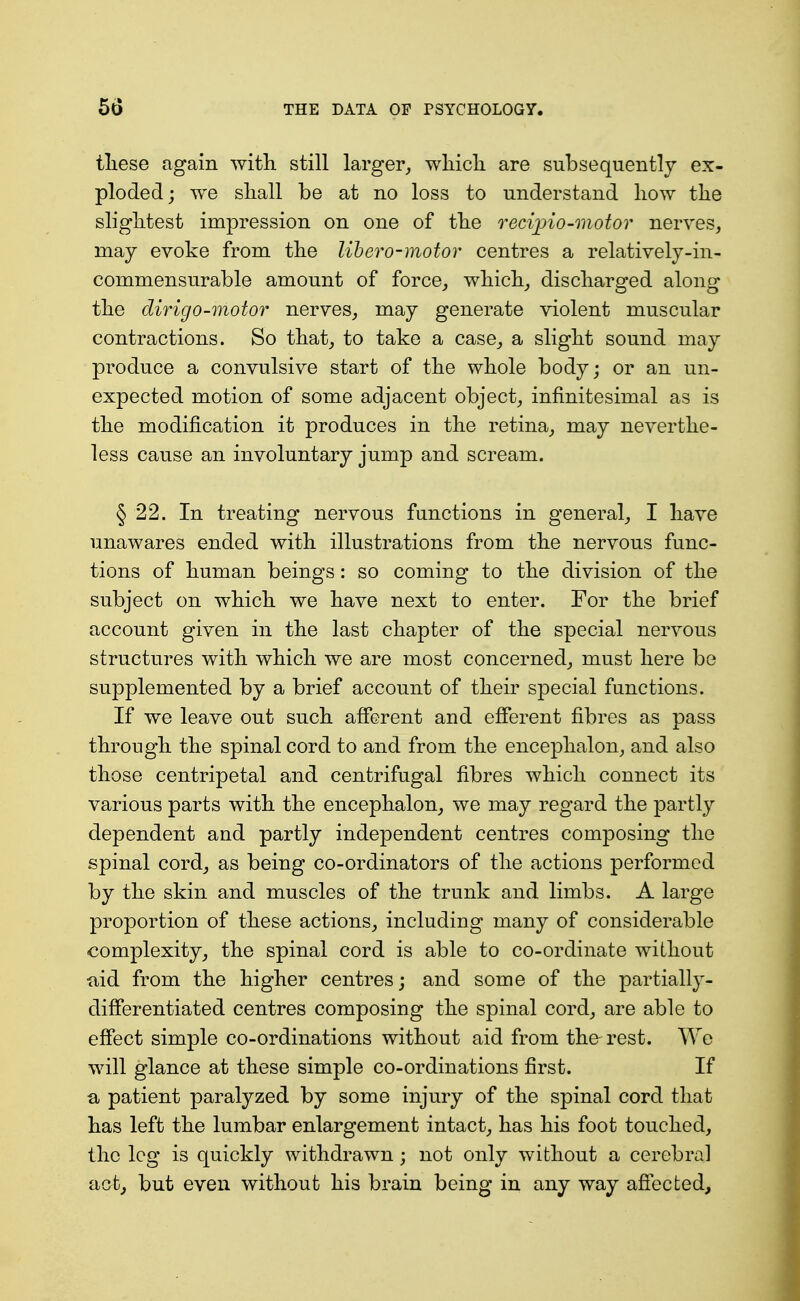 tliese again with still larger, wliicli are subsequently ex- ploded; we sliall be at no loss to understand how the slightest impression on one of the recijno-motor nerves, may evoke from the lihero-motor centres a relatively-in- commensurable amount of force, which, discharged along the dirigo-motor nerves, may generate violent muscular contractions. So that, to take a case, a slight sound may produce a convulsive start of the whole body; or an un- expected motion of some adjacent object, infinitesimal as is the modification it produces in the retina, may neverthe- less cause an involuntary jump and scream. § 22. In treating nervous functions in general, I have unawares ended with illustrations from the nervous func- tions of human beings: so coming to the division of the subject on which we have next to enter. For the brief account given in the last chapter of the special nervous structures with which we are most concerned, must here be supplemented by a brief account of their special functions. If we leave out such afferent and efferent fibres as pass through the spinal cord to and from the encephalon, and also those centripetal and centrifugal fibres which connect its various parts with the encephalon, we may regard the partly dependent and partly independent centres composing the spinal cord, as being co-ordinators of the actions performed by the skin and muscles of the trunk and limbs. A large proportion of these actions, including many of considerable complexity, the spinal cord is able to co-ordinate without tiid from the higher centres; and some of the partially- differentiated centres composing the spinal cord, are able to effect simple co-ordinations without aid from the rest. We will glance at these simple co-ordinations first. If a patient paralyzed by some injury of the spinal cord that has left the lumbar enlargement intact, has his foot touched, the leg is quickly withdrawn; not only without a cerebral act, but even without his brain being in any way affected.