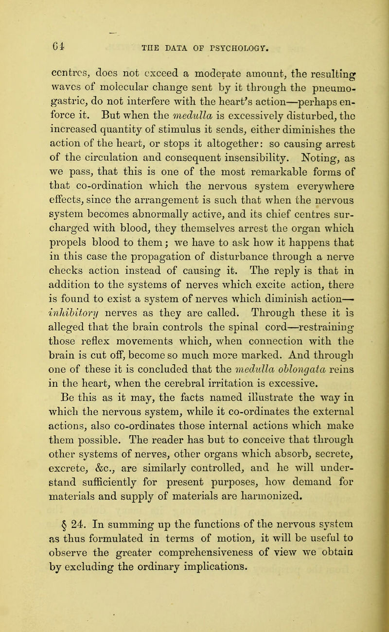 centres, does not exceed a moderate amount^ the resulting waves of molecular change sent by it through the pneumo- gastric_, do not interfere with the heart's action—perhaps en- force it. But when the medulla is excessively disturbed, the increased quantity of stimulus it sends, either diminishes the action of the heart, or stops it altogether: so causing arrest of the circulation and consequent insensibility. Noting, as we pass, that this is one of the most remarkable forms of that co-ordination which the nervous system everywhere effects, since the arrangement is such that when the nervous system becomes abnormally active, and its chief centres sur- charged with blood, they themselves arrest the organ which propels blood to them; we have to ask how it happens that in this case the propagation of disturbance through a nerve checks action instead of causing it. The reply is that in addition to the sj^stems of nerves which excite action, there is found to exist a system of nerves which diminish action— inldbitori/ nerves as they are called. Through these it is alleged that the brain controls the spinal cord—restraining those reflex movements which, when connection with the brain is cut off, become so much more marked. And through one of these it is concluded that the medulla oblongata reins in the heart, when the cerebral irritation is excessive. Be this as it may, the facts named illustrate the way in which the nervous system, while it co-ordinates the external actions, also co-ordinates those internal actions which make them possible. The reader has but to conceive that through other systems of nerves, other organs which absorb, secrete, excrete, &c., are similarly controlled, and he will under- stand sufficiently for present purposes, how demand for materials and supply of materials are harmonized. § 24. In summing up the functions of the nervous system as thus formulated in terms of motion, it will be useful to observe the greater comprehensiveness of view we obtaia by excluding the ordinary implications.