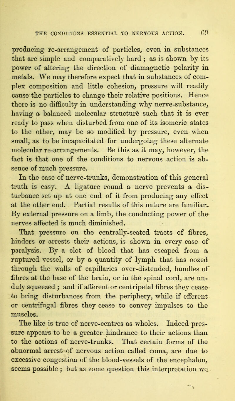 producing re-aiTangement of particles, even in substances that are simple and comparatively liard; as is sliown by its power of altering tbe direction of diamagnetic polarity in metals. We may tberefore expect that in substances of com- plex composition and little cohesion, pressure will readily cause the particles to change their relative positions. Hence there is no difficulty in understanding why nerve-substance, having a balanced molecular structure such that it is ever ready to pass when disturbed from one of its isomeric states to the other, may be so modified by pressure, even when small, as to be incapacitated for undergoing these alternate molecular re-arrangements. Be this as it may, however, the fact is that one of the conditions to nervous action is ab- sence of much pressure. In the case of nerve-trunks, demonstration of this general truth is easy. A ligature round a nerve prevents a dis- turbance set up at one end of it from producing any efi'ect at the other end. . Partial results of this nature are familiaiv By external pressure on a limb, the conducting power of the- nerves affected is much diminished. That pressure on the centrally-seated tracts of fibres, hinders or arrests then* actions, is shown in every case of paralysis. By a clot of blood that has escaped from a ruptured vessel, or by a quantity of lymph that has oozed through the walls of capillaries over-distended, bundles of^ fibres at the base of the brain, or in the spinal cord, are un- duly squeezed; and if afferent or centripetal fibres they cease to bring disturbances from the periphery, while if efferent or centrifugal fibres they cease to convey impulses to the muscles. The like is true of nerve-centres as wholes. Indeed pres- sure appears to be a greater hindi-ance to their actions than to the actions of nerve-trunks. That certain forms of the abnormal arrest of nervous action called coma, are due to excessive congestion of the blood-vessels of the encephalon, seems possible; but as some question this interpretation wc. i