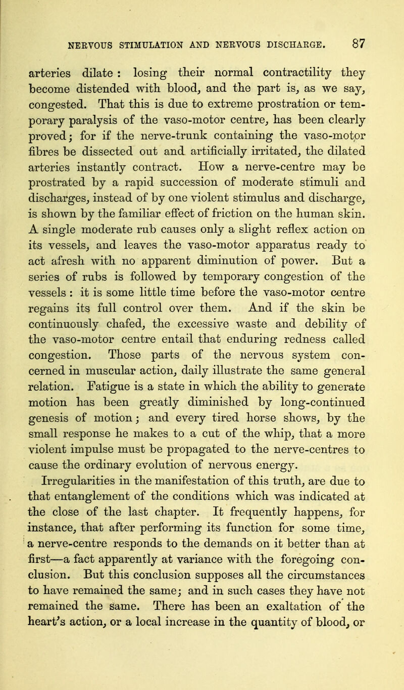arteries dilate : losing their normal contractility they become distended with blood, and the part is, as we say, congested. That this is due to extreme prostration or tem- porary paralysis of the vaso-motor centre, has been clearly proved; for if the nerve-trunk containing the vaso-motpr fibres be dissected out and artificially irritated, the dilated arteries instantly contract. How a nerve-centre may be prostrated by a rapid succession of moderate stimuli and discharges, instead of by one violent stimulus and discharge, is shown by the familiar efiect of friction on the human skin. A single moderate rub causes only a slight reflex action on its vessels, and leaves the vaso-motor apparatus ready to act afresh with no apparent diminution of power. But a series of rubs is followed by temporary congestion of the vessels : it is some little time before the vaso-motor centre regains its full control over them. And if the skin be continuously chafed, the excessive waste and debility of the vaso-motor centre entail that enduring redness called congestion. Those parts of the nervous system con- cerned in muscular action, daily illustrate the same general relation. Fatigue is a state in which the ability to generate motion has been greatly diminished by long-continued genesis of motion; and every tired horse shows, by the small response he makes to a cut of the whip, that a more violent impulse must be propagated to the nerve-centres to cause the ordinary evolution of nervous energy. Irregularities in the manifestation of this truth, are due to that entanglement of the conditions which was indicated at the close of the last chapter. It frequently happens, for instance, that after performing its function for some time, a nerve-centre responds to the demands on it better than at first—a fact apparently at variance with the foregoing con- clusion. But this conclusion supposes all the circumstances to have remained the same; and in such cases they have not remained the same. There has been an exaltation of the hearths action, or a local increase in the quantity of bloody or