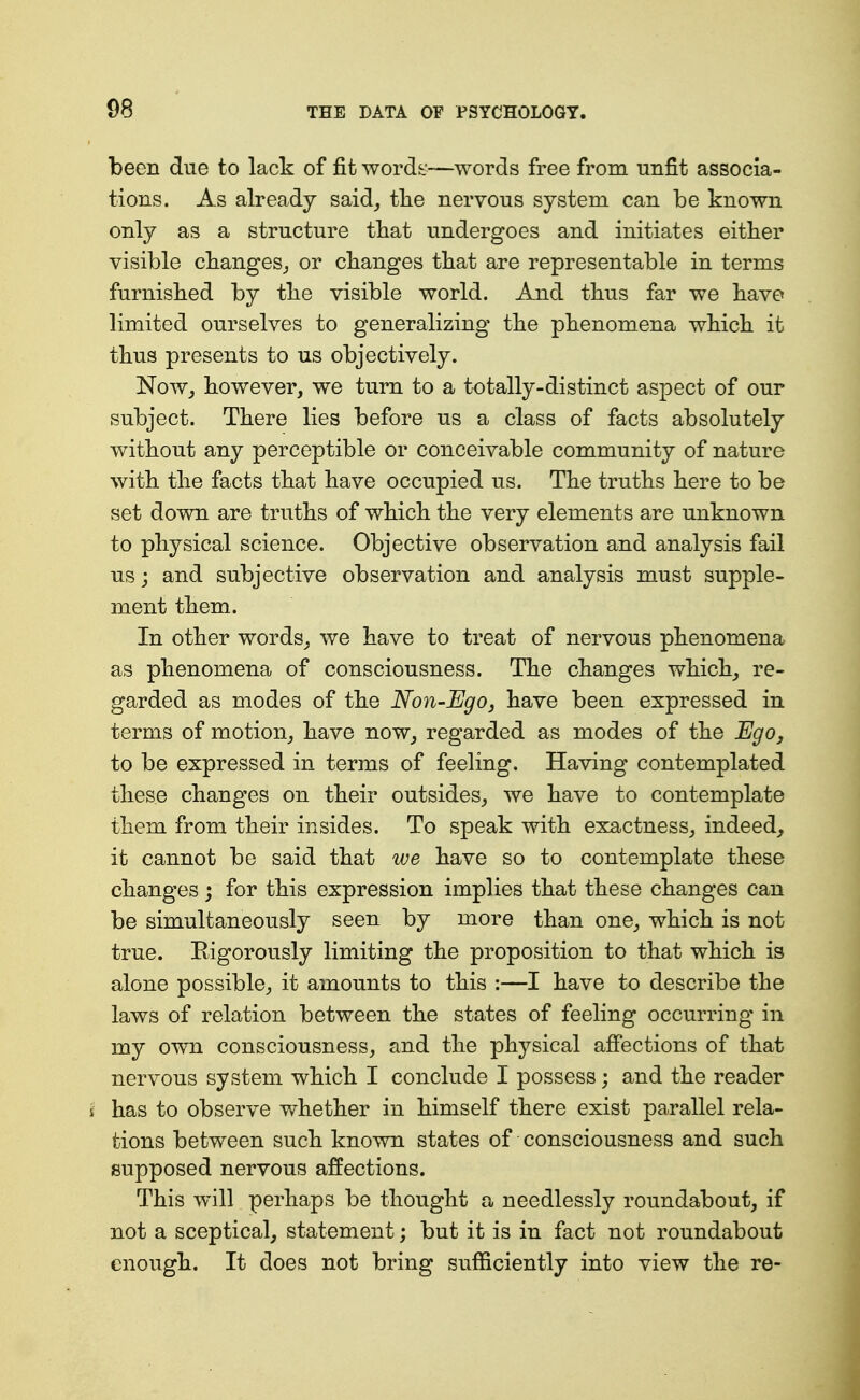 been due to lack of fit words—words free from unfit associa- tions. As already said_, tlie nervous system can be known only as a structure tbat undergoes and initiates either visible cbanges^ or changes tbat are representable in terms furnisbed by tbe visible world. And tbus far we bave limited ourselves to generalizing tbe pbenomena wbicb it tbus presents to us objectively. NoWj bowever, we turn to a totally-distinct aspect of our subject. Tbere lies before us a class of facts absolutely without any perceptible or conceivable community of nature witb tbe facts tbat bave occupied us. Tbe truths here to be set down are truths of which the very elements are unknown to physical science. Objective observation and analysis fail us j and subjective observation and analysis must supple- ment them. In other words^ we have to treat of nervous phenomena as phenomena of consciousness. The changes which_, re- garded as modes of the Non-Ego, have been expressed in terms of motion^ have now_, regarded as modes of the Ego, to be expressed in terms of feeling. Having contemplated these changes on their outsides^ we have to contemplate them from their in sides. To speak with exactness^ indeed, it cannot be said that we have so to contemplate these changes; for this expression implies that these changes can be simultaneously seen by more than one^ which is not true. Rigorously limiting the proposition to that which is alone possible, it amounts to this :—I have to describe the laws of relation between the states of feeling occurring in my own consciousness, and the physical affections of that nervous system which I conclude I possess; and the reader i has to observe whether in himself there exist parallel rela- tions between such known states of consciousness and such supposed nervous affections. This will perhaps be thought a needlessly roundabout, if not a sceptical, statement; but it is in fact not roundabout enough. It does not bring sufficiently into view the re-