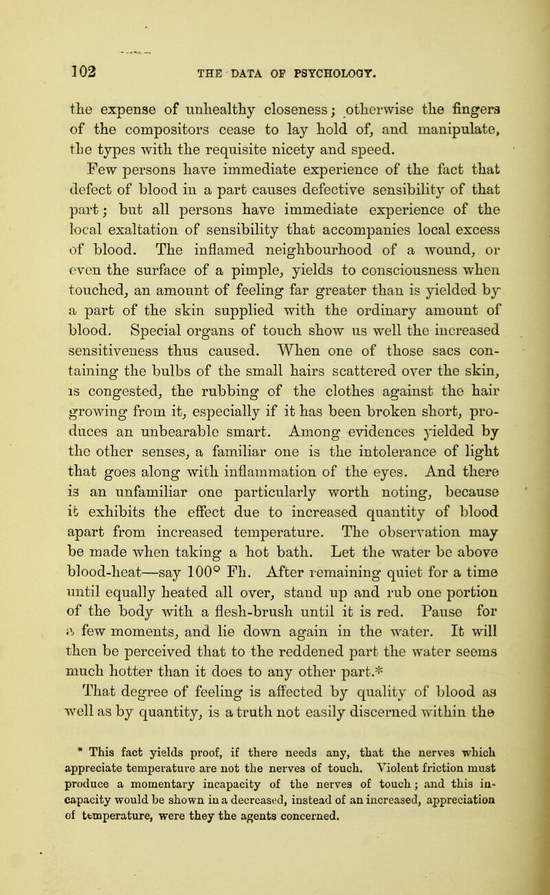 the expense of imliealtliy closeness; otherwise the fingers of the compositors cease to lay hold of, and manipulate, the types with the requisite nicety and speed. Few persons have immediate experience of the fact that defect of blood in a part causes defective sensibility of that part; but all persons have immediate experience of the local exaltation of sensibility that accompanies local excess of blood. The inflamed neighbourhood of a wound, or even the surface of a pimple, yields to consciousness when touched^ an amount of feeling far greater than is yielded by a part of the skin supplied with the ordinary amount of blood. Special organs of touch show us well the increased sensitiveness thus caused. When one of those sacs con- taining the bulbs of the small hairs scattered over the skin, IS congested, the rubbing of the clothes against the hair growing from it, especially if it has been broken short, pro- duces an unbearable smart. Among evidences j'ielded by the other senses, a familiar one is the intolerance of light that goes along with inflammation of the eyes. And there is an unfamiliar one particularly worth noting, because it exhibits the effect due to increased quantity of blood apart from increased temperature. The observation may be made when taking a hot bath. Let the water be above blood-heat—say 100^ Fh. After lemaining quiet for a time until equally heated all over, stand up and rub one portion of the body with a flesh-brush until it is red. Pause for ft few moments, and lie down again in the water. It will then be perceived that to the reddened part the water seems much hotter than it does to any other part.* That degree of feeling is affected by quality of blood as well as by quantity, is a truth not easily discerned within the * This fact yields proof, if there needs any, that the nerves which appreciate temperature are not the nerves of touch. Violent friction must produce a momentary incapacity of the nerves of touch ; and this in- capacity would be shown in a decreased, instead of an increased, appreciation of temperature, were they the agents concerned.