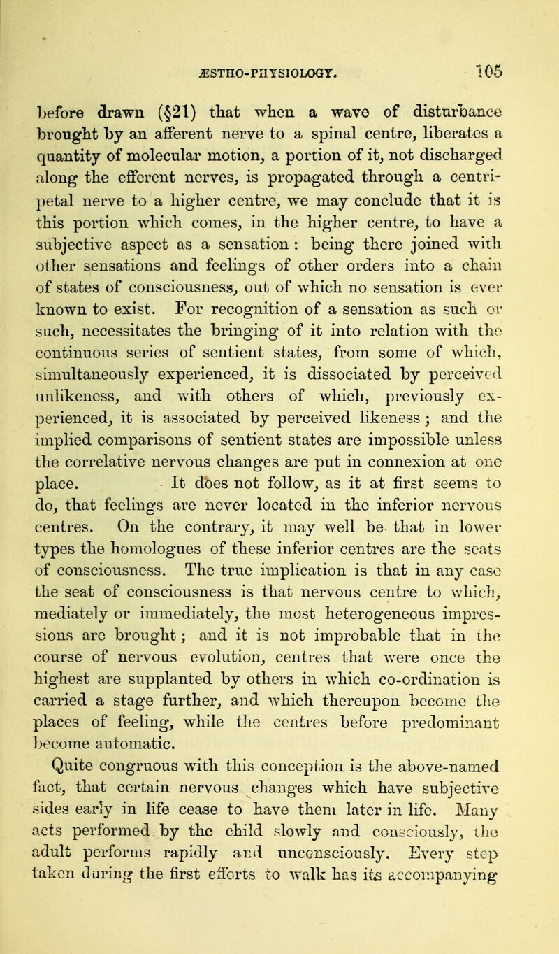 before drawn (§21) tliat when a wave of disturbance brought by an afferent nerve to a spinal centre, liberates a quantity of molecular motion, a portion of it, not discharged along the efferent nerves, is propagated through a centri- petal nerve to a higher centre, we may conclude that it is this portion which comes, in the higher centre, to have a subjective aspect as a sensation : being there joined with other sensations and feelings of other orders into a chain of states of consciousness, out of which no sensation is ever known to exist. For recognition of a sensation as such or such, necessitates the bringing of it into relation with the continuous series of sentient states, from some of which, simultaneously experienced, it is dissociated by perceived unlikeness, and with others of which, previously ex- perienced, it is associated by perceived likeness; and the implied comparisons of sentient states are impossible unless the correlative nervous changes are put in connexion at one place. It does not follow, as it at first seems to do, that feelings are never located in the inferior nervous centres. On the contrary, it may well be that in lower types the homologues of these inferior centres are the seats of consciousness. The true implication is that in any case the seat of consciousness is that nervous centre to which, mediately or immediately, the most heterogeneous impres- sions are brought; and it is not improbable that in the course of nervous evolution, centres that v/ere once the highest are supplanted by others in which co-ordination is carried a stage further, and which thereupon become the places of feeling, while the centres before predominant become automatic. Quite congruous with this conception is the above-named fact, that certain nervous changes which have subjective sides early in life cease to have them later in life. Many acts performed by the child slowly and consciously, the adult performs rapidly and unconsciously. Every step taken during the first efforts to walk has it^ accompanying