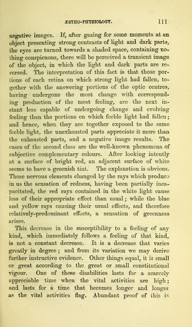 negative images. If, after gazing for some moments at an object presenting strong contrasts of light and dark part^, the eyes are turned towards a shaded space, containing no* thing conspicuous, there -will be perceived a transient image of the object, in which the light and dark parts are re- versed. The interpretation of this fact is that those por- tions of each retina on which strong light had fallen, to- gether with the answering portions of the optic centres, baying undergone the most change with correspond- ing production of the most feeling, are the next in- stant less capable of undergoing change and evolving feeling than the portions on v\^hich feeble light had fallen; and hence, when they are together exposed to the same feeble light, the unexhausted parts appreciate it more than the exhausted parts, and a negative image results. The cases of the second class are the well-known phenomena of subjective complementary colours. After looking intently at a surface of bright red, an adjacent surface of white seems to have a greenish tint.~ The explanation is obvious. Those nervous elements changed by the rays which produce in us the sensation of redness, having been partially inca- pacitated, the red rays contained in the white light cause less of their appropriate effect than usual; while the blue and yellow rays causing their usual effects, and therefore relatively-predominant effects, a sensation of greenness arises. This decrease in the susceptibility to a feeling of any kind, which immediately follows a feeling of that kind, is not a constant decrease. It is a decrease that varies greatly in degree; and from its variation we may derive further instructive evidence. Other things equal, it is small or great according to the great or small constitutional vigour. One of these disabilities lasts for a scarcely appreciable time when the vital activities are high; and lasts for a time that becomes longer and longer as the vital activities flag. Abundant proof of this i?