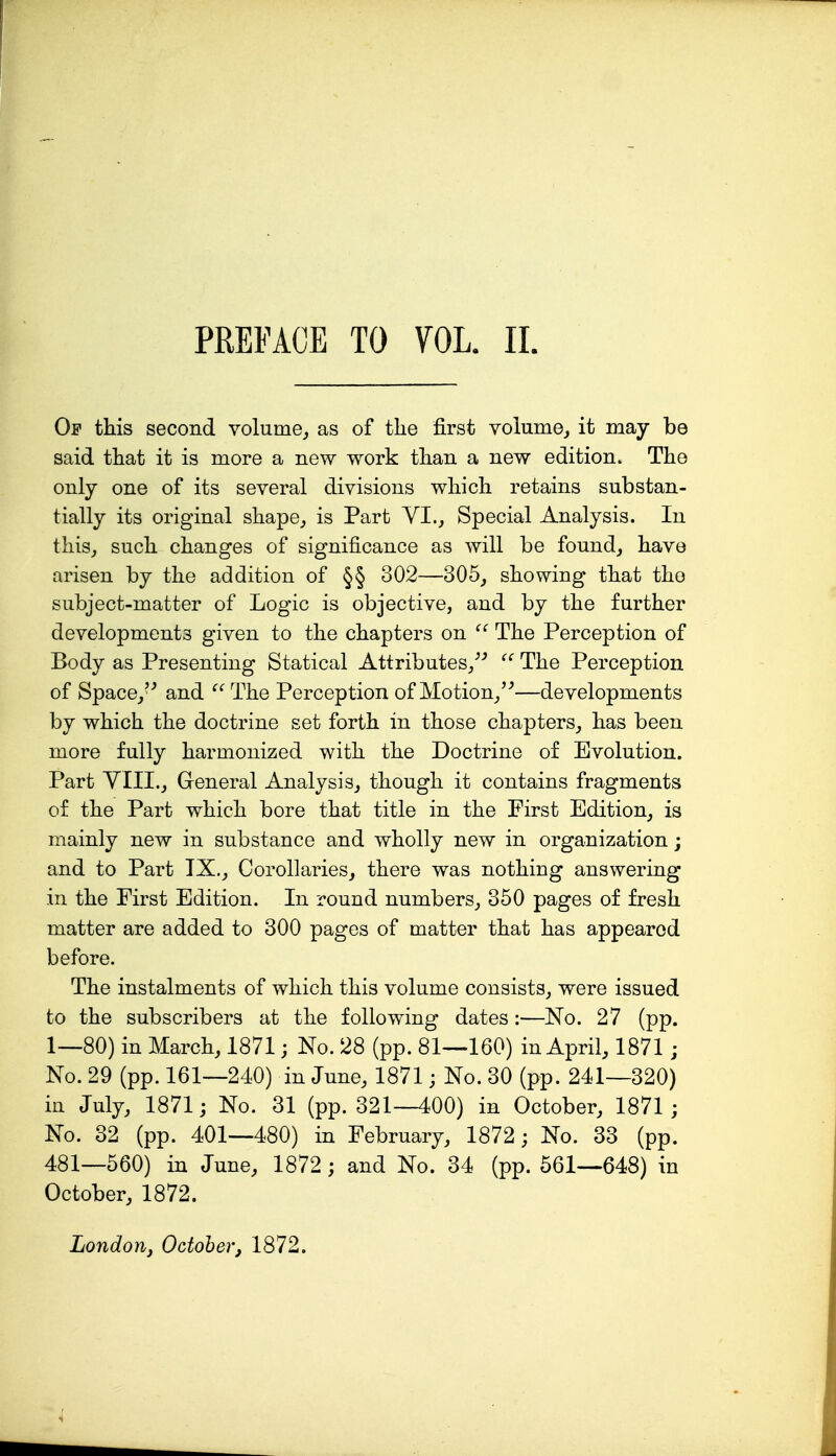 PREFACE TO VOL. II. Of this second volume^ as of the first volume^ it may be said that it is more a new work than a new edition. The only one of its several divisions which retains substan- tially its original shape^ is Part VI., Special Analysis. In this,, such changes of significance as will be found, have arisen by the addition of §§ 302—305, showing that tho subject-matter of Logic is objective, and by the further developments given to the chapters on  The Perception of Body as Presenting Statical Attributes,^-' The Perception of Space, and  The Perception of Motion,'^—developments by which the doctrine set forth in those chapters, has been more fully harmonized with the Doctrine of Evolution. Part YIIL, General Analysis, though it contains fragments of the Part which bore that title in the First Edition, is mainly new in substance and wholly new in organization; and to Part IX., Corollaries, there was nothing answering in the First Edition. In round numbers, 350 pages of fresh matter are added to 300 pages of matter that has appeared before. The instalments of which this volume consists, were issued to the subscribers at the following dates:—No. 27 (pp. 1—80) in March, 1871; No. 28 (pp. 81—160) in April, 1871; No. 29 (pp. 161—240) in June, 1871; No. 30 (pp. 241—320) in July, 1871; No. 31 (pp. 321—400) in October, 1871 ; No. 32 (pp. 401—480) in February, 1872; No. 33 (pp. 481—560) in June, 1872 ; and No. 34 (pp. 561—648) in October, 1872. London J October, 1872.