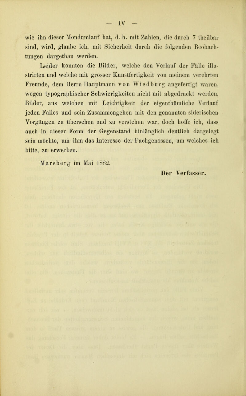 wie ihn dieser Mondiimlauf hat, d. h. mit Zahlen, die durch 7 thcilbar sind, wird, glaube ich, mit Sicherheit durch die folgenden Beobach- tungen dargethan werden. Leider konnten die Bilder, welche den Verlauf der Fälle illu- strirten und welche mit grosser Kunstfertigkeit von meinem verehrten Freunde, dem Herrn Hauptmann von Wiedburg angefertigt waren, wegen typographischer Schwierigkeiten nicht mit abgedruckt werden, Bilder, aus welchen mit Leichtigkeit der eigenthümliche Verlauf jeden Falles und sein Zusammengehen mit den genannten siderischen Vorgängen zu übersehen und zu verstehen war, doch hoffe ich, dass auch in dieser Form der Gegenstand hinlänglich deutlich dargelegt sein möchte, um ihm das Interesse der Fachgenossen, um welches ich bitte, zu erwerben. Marsberg im Mai 1882. Der Verfasser.