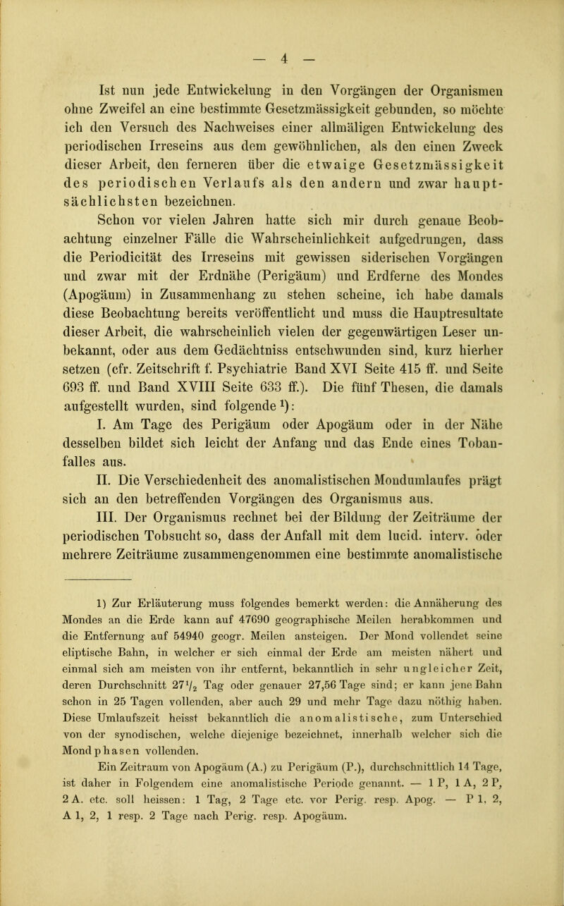 Ist nun jede Entwickelung in den Vorgängen der Organismen ohne Zweifel an eine bestimmte Gesetzmässigkeit gebunden, so möchte ich den Versuch des Nachweises einer allmäligen Entwickelung des periodischen Irreseins aus dem gewöhnlichen, als den einen Zweck dieser Arbeit, den ferneren über die etwaige Gesetzmässigkeit des periodischen Verlaufs als den andern und zwar haupt- sächlichsten bezeichnen. Schon vor vielen Jahren hatte sich mir durch genaue Beob- achtung einzelner Fälle die Wahrscheinlichkeit aufgedrungen, dass die Periodicität des Irreseins mit gewissen siderischen Vorgängen und zwar mit der Erdnähe (Perigäum) und Erdferne des Mondes (Apogäum) in Zusammenhang zu stehen scheine, ich habe damals diese Beobachtung bereits veröffentlicht und muss die Hauptresultate dieser Arbeit, die wahrscheinlich vielen der gegenwärtigen Leser un- bekannt, oder aus dem Gedächtniss entschwunden sind, kurz hierher setzen (cfr. Zeitschrift f. Psychiatrie Band XVI Seite 415 ff. und Seite 693 ff. und Band XVIII Seite 633 ff.). Die fünf Thesen, die damals aufgestellt wurden, sind folgende ^): I. Am Tage des Perigäum oder Apogäum oder in der Nähe desselben bildet sich leicht der Anfang und das Ende eines Toban- falles aus. IL Die Verschiedenheit des anomalistischen Mondumlaufes prägt sich an den betreffenden Vorgängen des Organismus aus. III. Der Organismus rechnet bei der Bildung der Zeiträume der periodischen Tobsucht so, dass der Anfall mit dem lucid. interv. oder mehrere Zeiträume zusammengenommen eine bestimmte anomalistische 1) Zur Erläuterung muss folgendes bemerkt werden: die Annäherung des Mondes an die Erde kann auf 47690 geographische Meilen herabkommen und die Entfernung auf 54940 geogr, Meilen ansteigen. Der Mond vollendet seine eliptische Bahn, in welcher er sich einmal der Erde am meisten nähert und einmal sich am meisten von ihr entfernt, bekanntlich in sehr ungleicher Zeit, deren Durchschnitt 27V2 Tag oder genauer 27,56 Tage sind; er kann jene Bahn schon in 25 Tagen vollenden, aber auch 29 und mehr Tage dazu nöthig haben. Diese Umlaufszeit heisst bekanntlich die anomalistische, zum Unterschied von der synodischen, welche diejenige bezeichnet, innerhalb welcher sich die Mondphasen vollenden. Ein Zeitraum von Apogäum (A.) zu Perigäum (P.), durchschnittlich 14 Tage, ist daher in Folgendem eine anomalistische Periode genannt. — 1 P, 1 A, 2 P, 2 A. etc. soll heissen: 1 Tag, 2 Tage etc. vor Perig. resp. Apog. — P 1, 2, A 1, 2, 1 resp. 2 Tage nach Perig. resp. Apogäum.