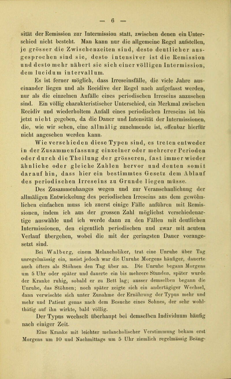 sität der Remission zur Intermission statt, zwischen denen ein Unter- schied nicht besteht. Mau kann nur die allgemeine Regel aufstellen, je grösser die Zwischenzeiten sind, desto deutlicher aus- gesprochen sind sie, desto intensiver ist die Remission und desto mehr nähert sie sich einer völligen Intermission, dem lucidum intervallum. Es ist ferner möglich, dass Irreseinsfälle, die viele Jahre aus- einander liegen und als Recidive der Regel nach aufgefasst werden, nur als die einzelnen Anfälle eines periodischen Irreseins anzusehen sind. Ein völlig charakteristischer Unterschied, ein Merkmal zwischen Recidiv und wiederholtem Anfall eines periodischen Irreseins ist bis jetzt nicht gegeben, da die Dauer und Intensität der Intermissionen, die, wie wir sehen, eine allmälig zunehmende ist, offenbar hierfür nicht angesehen werden kann. Wie verschieden diese Typen sind, es treten entweder in der Zusammenfassung einzelner oder mehrerer Perioden oder dur ch die Theilung der grösseren, fast immer wieder ähnliche oder gleiche Zahlen hervor und deuten somit darauf hin, dass hier ein bestimmtes Gesetz dem Ablauf des periodischen Irreseins zu Grunde liegen müsse. Des Zusammenhanges wegen und zur Veranschaulichiing der allmäligen Entwickelung des periodischen Irreseins aus dem gewöhn- lichen einfachen muss ich zuerst einige Fälle anführen mit Remis- sionen, indem ich aus der grossen Zahl möglichst verschiedenar- tige auswähle und ich werde dann zu den Fällen mit deutlichen Intermissionen, den eigentlich periodischen und zwar mit acutem Verlauf übergehen, wobei die mit der geringsten Dauer vorange- setzt sind. Bei Walberg, einem Melancholiker, trat eine Unruhe über Tag unregelmässig ein, meist jedoch war die Unruhe Morgens häufiger, dauerte auch öfters als Stöhnen den Tag über an. Die Unruhe begann Morgens um 5 Uhr oder später und dauerte ein bis mehrere Stunden, später wurde der Kranke ruhig, sobald er zu Bett lag; ausser demselben begann die Unruhe, das Stöhnen; noch später zeigte sich ein andertägiger Wechsel, dann verwischte sich unter Zunahme der Ernährung der Typus mehr und mehr und Patient genas nach dem Besuche eines Sohnes, der sehr wohl- tliätig auf ihn wirkte, bald völlig. Der Typus wechselt überhaupt bei demselben Individuum häufig nach einiger Zeit. Eine Kranke mit leichter melancholischer Verstimmung bekam erst Morgens um 10 und Nachmittags um 5 Uhr ziemlich regelmässig Beäng-