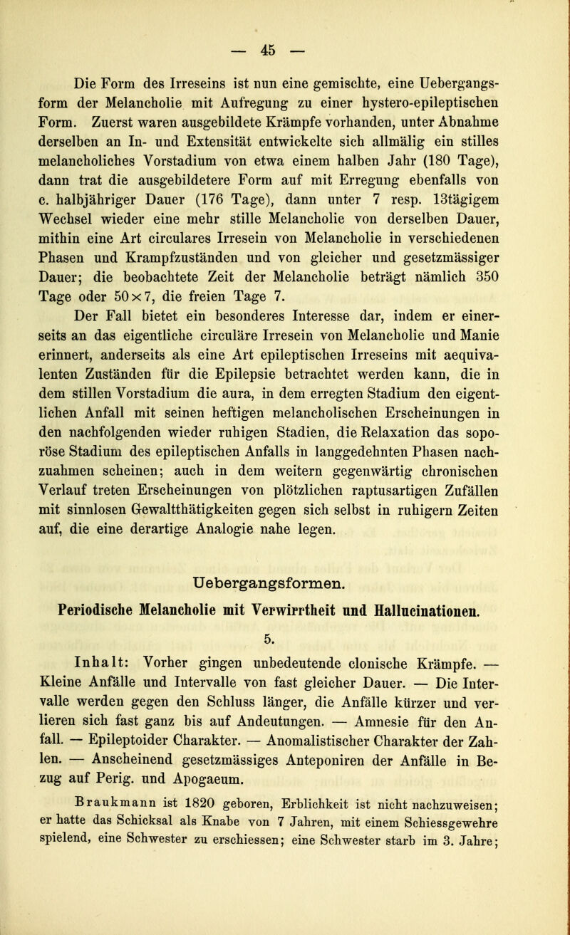 Die Form des Irreseins ist nun eine gemischte, eine Uebergangs- form der Melancholie mit Aufregung zu einer hystero-epileptischen Form. Zuerst waren ausgebildete Krämpfe vorhanden, unter Abnahme derselben an In- und Extensität entwickelte sich allmälig ein stilles melaneheliches Vorstadium von etwa einem halben Jahr (180 Tage), dann trat die ausgebildetere Form auf mit Erregung ebenfalls von c. halbjähriger Dauer (176 Tage), dann unter 7 resp. IStägigem Wechsel wieder eine mehr stille Melancholie von derselben Dauer, mithin eine Art circulares Irresein von Melancholie in verschiedenen Phasen und Krampfzuständen und von gleicher und gesetzmässiger Dauer; die beobachtete Zeit der Melancholie beträgt nämlich 350 Tage oder 50x7, die freien Tage 7. Der Fall bietet ein besonderes Interesse dar, indem er einer- seits an das eigentliche circuläre Irresein von Melancholie und Manie erinnert, anderseits als eine Art epileptischen Irreseins mit aequiva- lenten Zuständen für die Epilepsie betrachtet werden kann, die in dem stillen Vorstadium die aura, in dem erregten Stadium den eigent- lichen Anfall mit seinen heftigen melancholischen Erscheinungen in den nachfolgenden wieder ruhigen Stadien, die Relaxation das sopo- röse Stadium des epileptischen Anfalls in langgedehnten Phasen nach- zuahmen scheinen; auch in dem weitern gegenwärtig chronischen Verlauf treten Erscheinungen von plötzlichen raptusartigen Zufällen mit sinnlosen Gewaltthätigkeiten gegen sich selbst in ruhigem Zeiten auf, die eine derartige Analogie nahe legen. Uebergangsformen. Periodische Melancholie mit Verwirrtheit und Hallncinationen. 5. Inhalt: Vorher gingen unbedeutende clonische Krämpfe. — Kleine Anfälle und Intervalle von fast gleicher Dauer. — Die Inter- valle werden gegen den Schluss länger, die Anfälle kürzer und ver- lieren sich fast ganz bis auf Andeutungen. — Amnesie für den An- fall. — Epileptoider Charakter. — Anomalistischer Charakter der Zah- len. — Anscheinend gesetzmässiges Anteponiren der Anfälle in Be- zug auf Perig. und Apogaeum. Braukmann ist 1820 geboren, Erblichkeit ist nicht nachzuweisen; er hatte das Schicksal als Knabe von 7 Jahren, mit einem Schiessgewehre spielend, eine Schwester zu erschiessen; eine Schwester starb im 3. Jahre;
