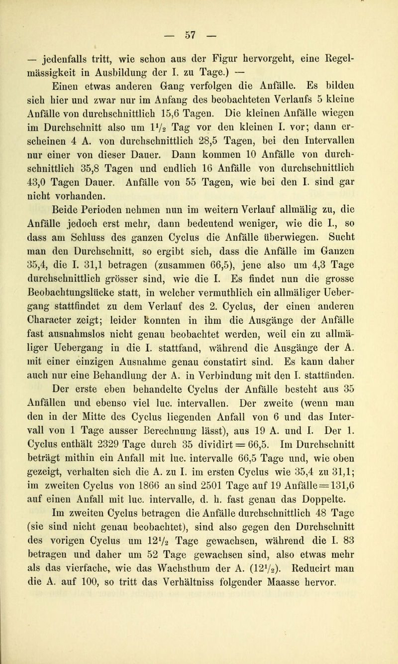 — jedenfalls tritt, wie schon aus der Figur hervorgeht, eine Regel- mässigkeit in Ausbildung der 1. zu Tage.) — Einen etwas anderen Gang verfolgen die Anfälle. Es bilden sich hier und zwar nur im Anfang des beobachteten Verlaufs 5 kleine Anfälle von durchschnittlich 15,6 Tagen. Die kleinen Anfälle wiegen im Durchschnitt also um IV2 Tag vor den kleinen I. vor; dann er- scheinen 4 A. von durchschnittlich 28,5 Tagen, bei den Intervallen nur einer von dieser Dauer. Dann kommen 10 Anfälle von durch- schnittlich 35,8 Tagen und endlich 16 Anfälle von durchschnittlich 43,0 Tagen Dauer. Anfälle von 55 Tagen, wie bei den I. sind gar nicht vorhanden. Beide Perioden nehmen nun im weitern Verlauf allmälig zu, die Anfälle jedoch erst mehr, dann bedeutend weniger, wie die I., so dass am Schluss des ganzen Cyclus die Anfälle überwiegen. Sucht man den Durchschnitt, so ergibt sich, dass die Anfälle im Ganzen 35,4, die I. 31,1 betragen (zusammen 66,5), jene also um 4,3 Tage durchschnittlich grösser sind, wie die I. Es findet nun die grosse Beobachtungslücke statt, in welcher vermuthlich ein allmäliger Ueber- gang stattfindet zu dem Verlauf des 2. Cyclus, der einen anderen Character zeigt; leider konnten in ihm die Ausgänge der Anfälle fast ausnahmslos nicht genau beobachtet werden, weil ein zu allmä- liger Uebergang in die I. stattfand, während die Ausgänge der A. mit einer einzigen Ausnahme genau constatirt sind. Es kann daher auch nur eine Behandlung der A. in Verbindung mit den 1. stattfinden. Der erste eben behandelte Cyclus der Anfälle besteht aus 35 Anfällen und ebenso viel lue. intervallen. Der zweite (wenn man den in der Mitte des Cyclus liegenden Anfall von 6 und das Inter- vall von 1 Tage ausser Berechnung lässt), aus 19 A. und I. Der 1. Cyclus enthält 2329 Tage durch 35 dividirt = 66,5. Im Durchschnitt beträgt mithin ein Anfall mit lue. Intervalle 66,5 Tage und, wie oben gezeigt, verhalten sich die A. zu L im ersten Cyclus wie 35,4 zu 31,1; im zweiten Cyclus von 1866 an sind 2501 Tage auf 19 Anfälle = 131,6 auf einen Anfall mit lue. Intervalle, d. h. fast genau das Doppelte. Im zweiten Cyclus betragen die Anfälle durchschnittlich 48 Tage (sie sind nicht genau beobachtet), sind also gegen den Durchschnitt des vorigen Cyclus um 12 V2 Tage gewachsen, während die 1. 83 betragen und daher um 52 Tage gewachsen sind, also etwas mehr als das vierfache, wie das Wachsthum der A. (I2V2). Reducirt man die A. auf 100, so tritt das Verhältniss folgender Maasse hervor.