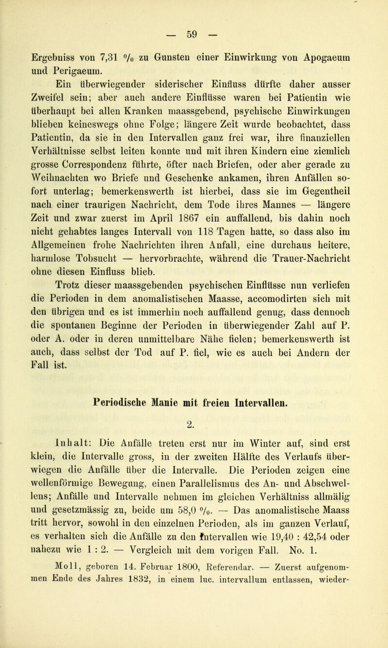 Ergebniss von 7,31 Vo zu Gunsten einer Einwirkung von Apogaeum und Perigaeum. Ein tiberwiegender siderischer Einfluss dürfte daher ausser Zweifel sein; aber auch andere Einflüsse waren bei Patientin wie überhaupt bei allen Kranken maassgebend, psychische Einwirkungen blieben keineswegs ohne Folge; längere Zeit wurde beobachtet, dass Patientin, da sie in den Intervallen ganz frei war, ihre finanziellen Verhältnisse selbst leiten konnte und mit ihren Kindern eine ziemlich grosse Correspondenz führte, öfter nach Briefen, oder aber gerade zu Weihnachten wo Briefe und Geschenke ankamen, ihren Anfällen so- fort unterlag; bemerkenswerth ist hierbei, dass sie im Gegentheil nach einer traurigen Nachricht, dem Tode ihres Mannes — längere Zeit und zwar zuerst im April 1867 ein auffallend, bis dahin noch nicht gehabtes langes Intervall von 118 Tagen hatte, so dass also im Allgemeinen frohe Nachrichten ihren Anfall, eine durchaus heitere, harmlose Tobsucht — hervorbrachte, während die Trauer-Nachricht ohne diesen Einfluss blieb. Trotz dieser maassgebenden psychischen Einflüsse nun verliefen die Perioden in dem anomalistischen Maasse, accomodirten sich mit den übrigen und es ist immerhin noch auffallend genug, dass dennoch die spontanen Beginne der Perioden in überwiegender Zahl auf P. oder A. oder in deren unmittelbare Nähe fielen; bemerkenswerth ist auch, dass selbst der Tod auf P. fiel, wie es auch bei Andern der Fall ist. Periodische Manie mit freien Intervallen. 2. Inhalt: Die Anfälle treten erst nur im Winter auf, sind erst klein, die Intervalle gross, in der zweiten Hälfte des Verlaufs über- wiegen die Anfälle über die Intervalle. Die Perioden zeigen eine wellenförmige Bewegung, einen Paralielismus des An- und Abschwel- lens; Anfälle und Intervalle nehmen im gleichen Verhältniss allmälig und gesetzmässig zu, beide um 58,0 Vo- — Das anomalistische Maass tritt hervor, sowohl in den einzelnen Perioden, als im ganzen Verlauf, es verhalten sich die Anfälle zu den Intervallen wie 19,40 : 42,54 oder nahezu wie 1:2. — Vergleich mit dem vorigen Fall. No. 1. Moll, geboren 14. Februar 1800, Referendar. — Zuerst aufgenom- men Ende des Jahres 1832, in einem lue. intervallum entlassen, wieder-