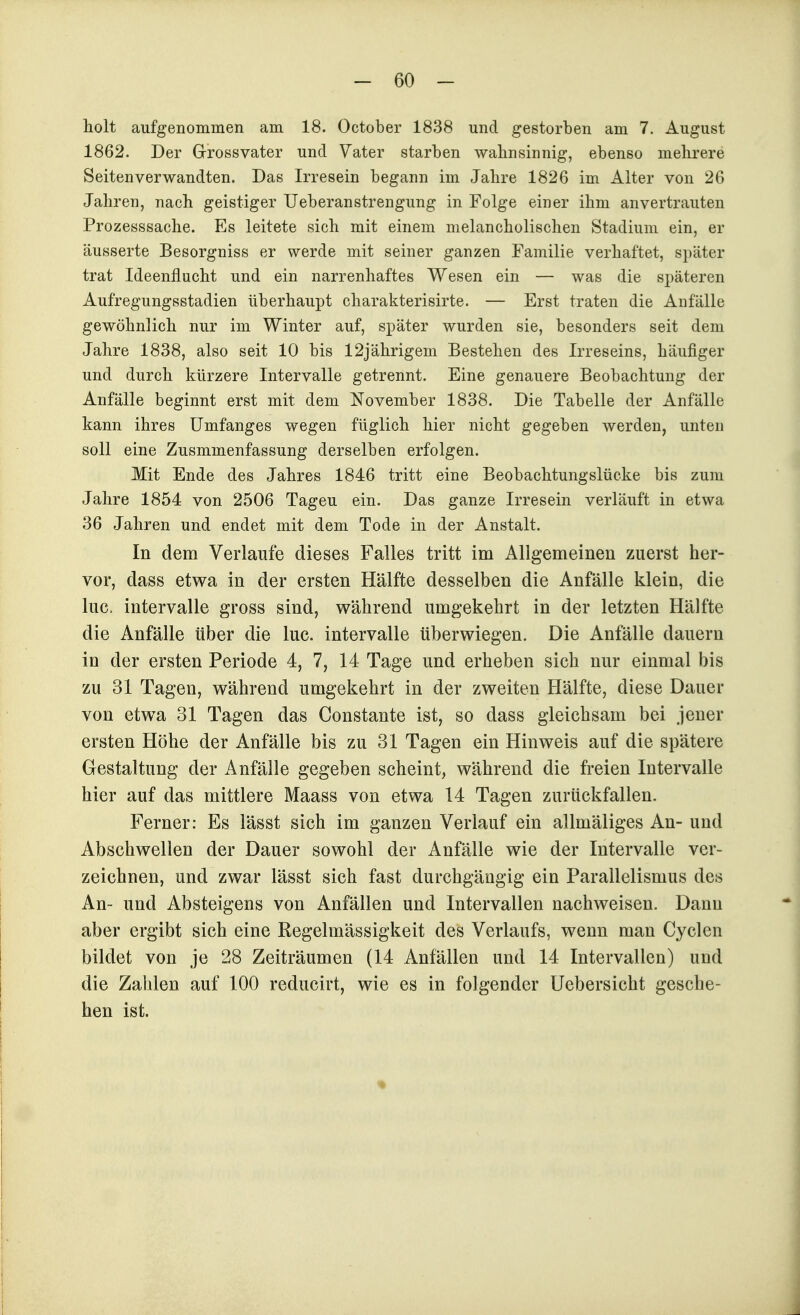 holt aufgenommen am 18. October 1838 und gestorben am 7. August 1862. Der Grrossvater und Vater starben walinsinnig, ebenso mehrere Seitenverwandten. Das Irresein begann im Jahre 1826 im Alter von 26 Jahren, nach geistiger Ueberanstrengung in Folge einer ihm anvertrauten Prozesssache. Es leitete sich mit einem melancholischen Stadium ein, er äusserte Besorgniss er werde mit seiner ganzen Familie verhaftet, später trat Ideenflucht und ein narrenhaftes Wesen ein — was die späteren Aufregungsstadien überhaupt charakterisirte. — Erst traten die Anfälle gewöhnlich nur im Winter auf, später wurden sie, besonders seit dem Jahre 1838, also seit 10 bis 12jährigem Bestehen des Irreseins, häufiger und durch kürzere Intervalle getrennt. Eine genauere Beobachtung der Anfälle beginnt erst mit dem November 1838. Die Tabelle der Anfälle kann ihres ümfanges wegen füglich hier nicht gegeben werden, unten soll eine Zusmmenfassung derselben erfolgen. Mit Ende des Jahres 1846 tritt eine Beobachtungslücke bis zum Jahre 1854 von 2506 Tageu ein. Das ganze Irresein verläuft in etwa 36 Jahren und endet mit dem Tode in der Anstalt. In dem Verlaufe dieses Falles tritt im Aligemeinen zuerst her- vor, dass etwa in der ersten Hälfte desselben die Anfälle klein, die lue. Intervalle gross sind, während umgekehrt in der letzten Hälfte die Anfälle über die lue. intervalle überwiegen. Die Anfälle dauern in der ersten Periode 4, 7, 14 Tage und erheben sich nur einmal bis zu 31 Tagen, während umgekehrt in der zweiten Hälfte, diese Dauer von etwa 31 Tagen das Constante ist, so dass gleichsam bei jener ersten Höhe der Anfälle bis zu 31 Tagen ein Hinweis auf die spätere Gestaltung der Anfälle gegeben scheint, während die freien Intervalle hier auf das mittlere Maass von etwa 14 Tagen zurückfallen. Ferner: Es lässt sich im ganzen Verlauf ein allmäliges An- und Abschwellen der Dauer sowohl der Anfälle wie der Intervalle ver- zeichnen, und zwar lässt sich fast durchgängig ein Parallelismus des An- und Absteigens von Anfällen und Intervallen nachweisen. Dann aber ergibt sich eine Regelmässigkeit des Verlaufs, wenn man Cyclen bildet von je 28 Zeiträumen (14 Anfällen und 14 Intervallen) und die Zahlen auf 100 reducirt, wie es in folgender Uebersicht gesche- hen ist.