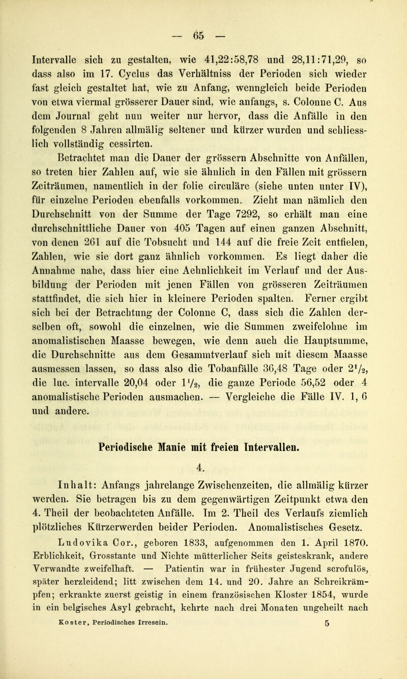 Intervalle sich zu gestalten, wie 41,22:58,78 und 28,11:71,20, so dass also im 17. Cyclus das Verhältniss der Perioden sich wieder fast gleich gestaltet hat, wie zu Anfang, wenngleich beide Perioden von etwa viermal grösserer Dauer sind, wie anfangs, s. Colonue C. Aus dem Journal geht nun weiter nur hervor, dass die Anfälle in den folgenden 8 Jahren allmälig seltener und kürzer wurden und schliess- lich vollständig cessirten. Betrachtet man die Dauer der grössern Abschnitte von Anfällen, so treten hier Zahlen auf, wie sie ähnlich in den Fällen mit grössern Zeiträumen, namentlich in der folie circuläre (siehe unten unter IV), für einzelne Perioden ebenfalls vorkommen. Zieht man nämlich den Durchschnitt von der Summe der Tage 7292, so erhält man eine durchschnittliche Dauer von 405 Tagen auf einen ganzen Abschnitt, von denen 261 auf die Tobsucht und 144 auf die freie Zeit entfielen, Zahlen, wie sie dort ganz ähnlich vorkommen. Es liegt daher die Annahme nahe, dass hier eine Aehnlichkeit im Verlauf und der Aus- bildung der Perioden mit jenen Fällen von grösseren Zeiträumen stattfindet, die sich hier in kleinere Perioden spalten. Ferner ergibt sich bei der Betrachtung der Colonne C, dass sich die Zahlen der- selben oft, sowohl die einzelnen, wie die Summen zweifelohne im anomalistischen Maasse bewegen, wie denn auch die Hauptsumme, die Durchschnitte aus dem Gesammtverlauf sich mit diesem Maasse ausmessen lassen, so dass also die Tobanfälle 36,48 Tage oder 272, die lue. Intervalle 20,04 oder IV2, die ganze Periode 56,52 oder 4 anomalistische Perioden ausmachen. — Vergleiche die Fälle IV. 1, 6 und andere. Periodische Manie mit freien Intervallen. 4. Inhalt: Anfangs jahrelange Zwischenzeiten, die allmälig kürzer werden. Sie betragen bis zu dem gegenwärtigen Zeitpunkt etwa den 4. Theil der beobachteten Anfälle. Im 2. Theil des Verlaufs ziemlich plötzliches Kürzerwerden beider Perioden. Anomalistisches Gesetz. Ludovika Cor., geboren 1833, aufgenommen den 1. April 1870. Erblichkeit, Grrosstante und Nichte mütterlicher Seits geisteskrank, andere Verwandte zweifelhaft. — Patientin war in frühester Jugend scrofulös, später herzleidend; litt zwischen dem 14. und 20. Jahre an Schreikräm- pfen; erkrankte zuerst geistig in einem französischen Kloster 1854, wurde in ein belgisches Asyl gebracht, kehrte nach drei Monaten ungeheilt nach Kost er, Periodisches Irresein. 5
