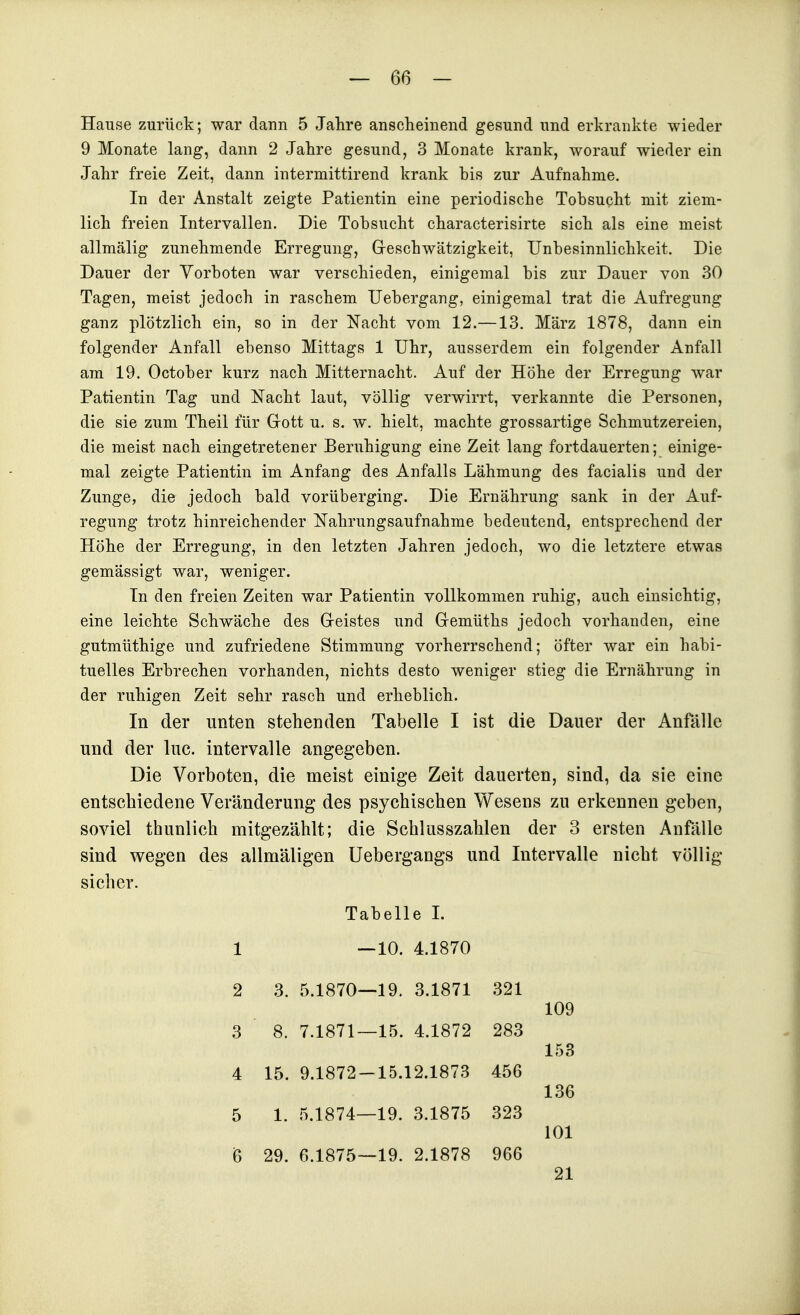 Hause zurück; war dann 5 Jahre anscheinend gesund und erkrankte wieder 9 Monate lang, dann 2 Jahre gesund, 3 Monate krank, worauf wieder ein Jahr freie Zeit, dann intermittirend krank bis zur Aufnahme. In der Anstalt zeigte Patientin eine periodische Tobsucht mit ziem- lich freien Intervallen. Die Tobsucht characterisirte sich als eine meist allmälig zunehmende Erregung, Geschwätzigkeit, Unbesinnlichkeit. Die Dauer der Vorboten war verschieden, einigemal bis zur Dauer von 30 Tagen, meist jedoch in raschem Uebergang, einigemal trat die Aufregung ganz plötzlich ein, so in der Nacht vom 12.—13. März 1878, dann ein folgender Anfall ebenso Mittags 1 Uhr, ausserdem ein folgender Anfall am 19. October kurz nach Mitternacht. Auf der Höhe der Erregung war Patientin Tag und Nacht laut, völlig verwirrt, verkannte die Personen, die sie zum Theil für Grott u. s. w. hielt, machte grossartige Schmutzereien, die meist nach eingetretener Beruhigung eine Zeit lang fortdauerten; einige- mal zeigte Patientin im Anfang des Anfalls Lähmung des facialis und der Zunge, die jedoch bald vorüberging. Die Ernährung sank in der Auf- regung trotz hinreichender Nahrungsaufnahme bedeutend, entsprechend der Höhe der Erregung, in den letzten Jahren jedoch, wo die letztere etwas gemässigt war, weniger. In den freien Zeiten war Patientin vollkommen ruhig, auch einsichtig, eine leichte Schwäche des Greistes und Gremüths jedoch vorhanden, eine gutmüthige und zufriedene Stimmung vorherrschend; öfter war ein habi- tuelles Erbrechen vorhanden, nichts desto weniger stieg die Ernährung in der ruhigen Zeit sehr rasch und erheblich. In der unten stehenden Tabelle I ist die Dauer der Anfälle und der lue. Intervalle angegeben. Die Vorboten, die meist einige Zeit dauerten, sind, da sie eine entschiedene Veränderung des psychischen Wesens zu erkennen geben, soviel thunlich mitgezählt; die Schlusszahlen der 3 ersten Anfälle sind wegen des allmäligen Uebergangs und Intervalle nicht völlig sicher. Tabelle 1. 1 — 10. 4.1870 2 3. 5.1870—19. 3.1871 321 109 3 8. 7.1871—15. 4.1872 283 153 4 15. 9.1872 — 15.12.1873 456 136 5 1. 5.1874—19. 3.1875 323 101 6 29. 6.1875—19. 2.1878 966 21