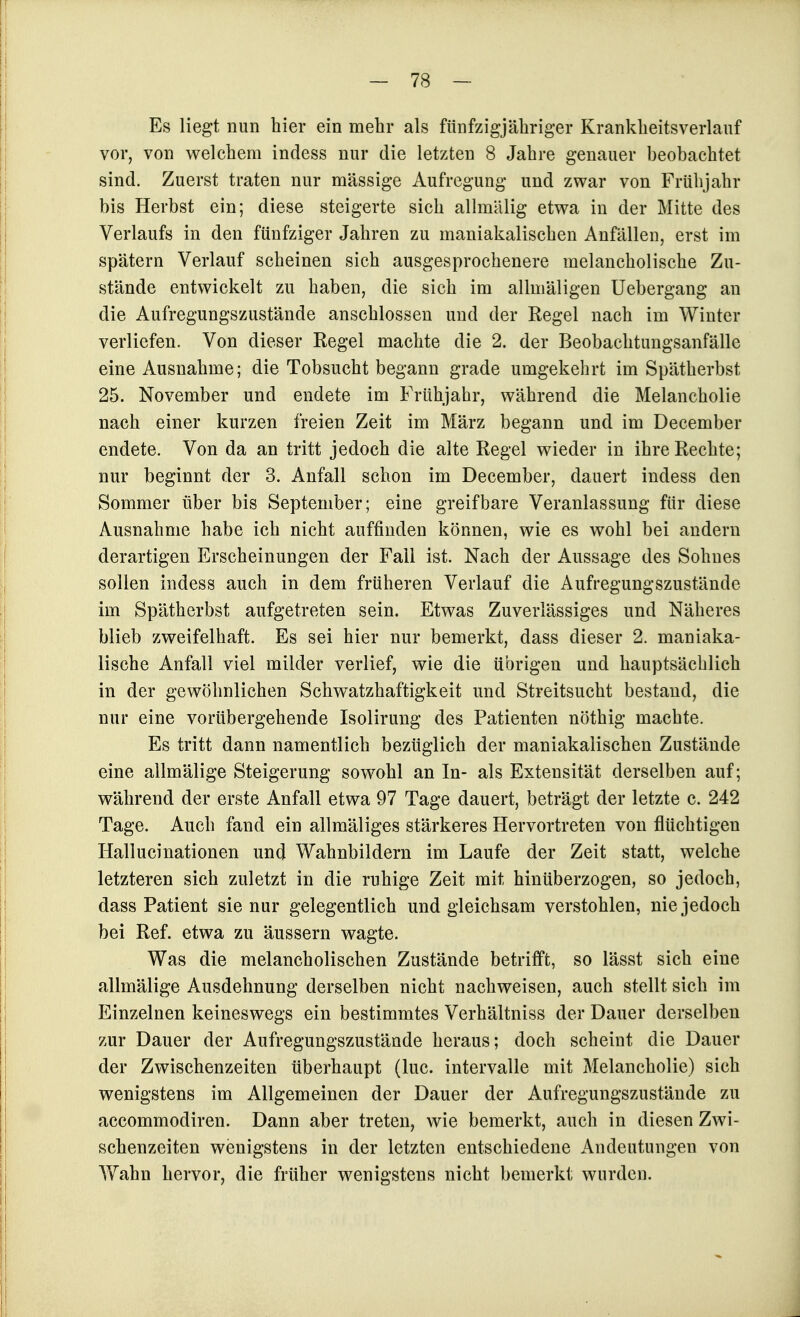 Es liegt nun hier ein mehr als fünfzigjähriger Krankheitsverlauf vor, von welchem indess nur die letzten 8 Jahre genauer heobachtet sind. Zuerst traten nur massige Aufregung und zwar von Frühjahr bis Herbst ein; diese steigerte sich allmälig etwa in der Mitte des Verlaufs in den fünfziger Jahren zu maniakalischen Anfällen, erst im spätem Verlauf scheinen sich ausgesprochenere melancholische Zu- stände entwickelt zu haben, die sich im allmäligen Uebergang an die Aufregungszustände anschlössen und der Regel nach im Winter verliefen. Von dieser Regel machte die 2. der Beobachtungsanfälle eine Ausnahme; die Tobsucht begann grade umgekehrt im Spätherbst 25. November und endete im Frühjahr, während die Melancholie nach einer kurzen freien Zeit im März begann und im December endete. Von da an tritt jedoch die alte Regel wieder in ihre Rechte; nur beginnt der 3. Anfall schon im December, dauert indess den Sommer über bis September; eine greifbare Veranlassung für diese Ausnahme habe ich nicht auffinden können, wie es wohl bei andern derartigen Erscheinungen der Fall ist. Nach der Aussage des Sohnes sollen indess auch in dem früheren Verlauf die Aufregungszustände im Spätherbst aufgetreten sein. Etwas Zuverlässiges und Näheres blieb zweifelhaft. Es sei hier nur bemerkt, dass dieser 2. maniaka- lische Anfall viel milder verlief, wie die übrigen und hauptsächlich in der gewöhnlichen Schwatzhaftigkeit und Streitsucht bestand, die nur eine vorübergehende Isolirung des Patienten nöthig machte. Es tritt dann namentlich bezüglich der maniakalischen Zustände eine allmälige Steigerung sowohl an In- als Extensität derselben auf; während der erste Anfall etwa 97 Tage dauert, beträgt der letzte c. 242 Tage. Auch fand ein allmäliges stärkeres Hervortreten von flüchtigen Hallucinationen und Wahnbildern im Laufe der Zeit statt, welche letzteren sich zuletzt in die ruhige Zeit mit hinüberzogen, so jedoch, dass Patient sie nur gelegentlich und gleichsam verstohlen, nie jedoch bei Ref. etwa zu äussern wagte. Was die melancholischen Zustände betrifft, so lässt sich eine allmälige Ausdehnung derselben nicht nachweisen, auch stellt sich im Einzelnen keineswegs ein bestimmtes Verhältniss der Dauer derselben zur Dauer der Aufregungszustände heraus; doch scheint die Dauer der Zwischenzeiten überhaupt (lue. Intervalle mit Melancholie) sich wenigstens im Allgemeinen der Dauer der Aufregungszustände zu accommodiren. Dann aber treten, wie bemerkt, auch in diesen Zwi- schenzeiten wenigstens in der letzten entschiedene Andeutungen von Yfahn hervor, die früher wenigstens nicht bemerkt wurden.