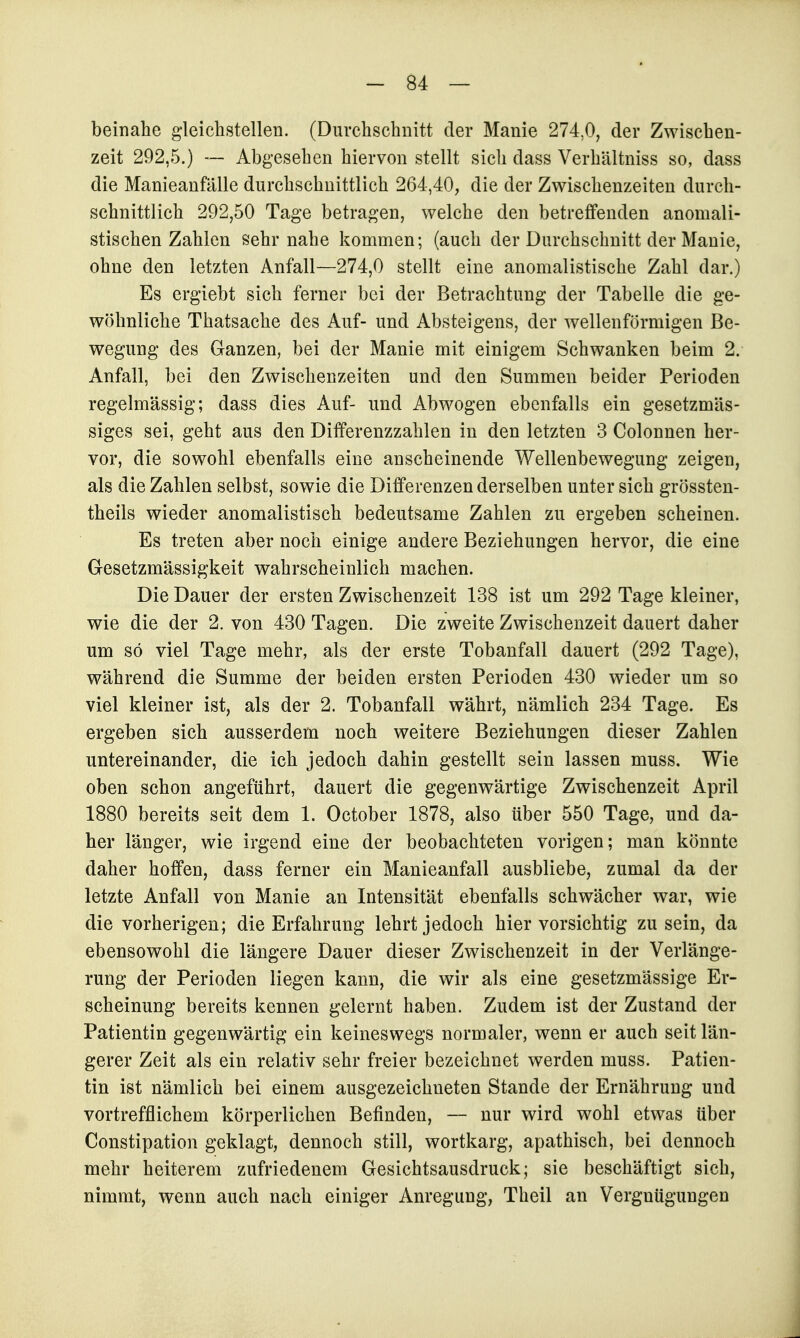 beinahe gleichstellen. (Durchschnitt der Manie 274,0, der Zwischen- zeit 292,5.) —• Abgesehen hiervon stellt sich dass Verhältniss so, dass die Manieanfälle durchschnittlich 264,40, die der Zwischenzeiten durch- schnittlich 292,50 Tage betragen, welche den betreffenden anomali- stischen Zahlen sehr nahe kommen; (auch der Durchschnitt der Manie, ohne den letzten Anfall—274,0 stellt eine anomalistische Zahl dar.) Es ergiebt sich ferner bei der Betrachtung der Tabelle die ge- wöhnliche Thatsache des Auf- und Absteigens, der wellenförmigen Be- wegung des Ganzen, bei der Manie mit einigem Schwanken beim 2. Anfall, bei den Zwischenzeiten und den Summen beider Perioden regelmässig; dass dies Auf- und Abwogen ebenfalls ein gesetzmäs- siges sei, geht aus den Differenzzahlen in den letzten 3 Colonnen her- vor, die sowohl ebenfalls eine anscheinende Wellenbewegung zeigen, als die Zahlen selbst, sowie die Differenzen derselben unter sich grössten- theils wieder anomalistisch bedeutsame Zahlen zu ergeben scheinen. Es treten aber noch einige andere Beziehungen hervor, die eine Gesetzmässigkeit wahrscheinlich machen. Die Dauer der ersten Zwischenzeit 138 ist um 292 Tage kleiner, wie die der 2. von 430 Tagen. Die zweite Zwischenzeit dauert daher um so viel Tage mehr, als der erste Tobanfall dauert (292 Tage), während die Summe der beiden ersten Perioden 430 wieder um so viel kleiner ist, als der 2. Tobanfall währt, nämlich 234 Tage. Es ergeben sich ausserdem noch weitere Beziehungen dieser Zahlen untereinander, die ich jedoch dahin gestellt sein lassen muss. Wie oben schon angeführt, dauert die gegenwärtige Zwischenzeit April 1880 bereits seit dem 1. October 1878, also über 550 Tage, und da- her länger, wie irgend eine der beobachteten vorigen; man könnte daher hoffen, dass ferner ein Manieanfall ausbliebe, zumal da der letzte Anfall von Manie an Intensität ebenfalls schwächer war, wie die vorherigen; die Erfahrung lehrt jedoch hier vorsichtig zusein, da ebensowohl die längere Dauer dieser Zwischenzeit in der Verlänge- rung der Perioden liegen kann, die wir als eine gesetzmässige Er- scheinung bereits kennen gelernt haben. Zudem ist der Zustand der Patientin gegenwärtig ein keineswegs normaler, wenn er auch seit län- gerer Zeit als ein relativ sehr freier bezeichnet werden muss. Patien- tin ist nämlich bei einem ausgezeichneten Stande der Ernährung und vortrefflichem körperlichen Befinden, — nur wird wohl etwas über Constipation geklagt, dennoch still, wortkarg, apathisch, bei dennoch mehr heiterem zufriedenem Gesichtsausdruck; sie beschäftigt sich, nimmt, wenn auch nach einiger Anregung, Theil an Vergnügungen