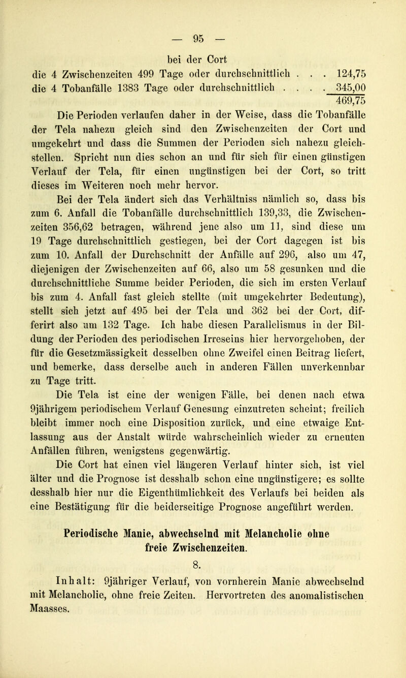 bei der Cort die 4 Zwischenzeiten 499 Tage oder durchschnittlich . . . 124,75 die 4 Tobanfälle 1383 Tage oder durchschnittlich . . . . 345,00 469,75 Die Perioden verlaufen daher in der Weise, dass die Tobanfälle der Tela nahezu gleich sind den Zwischenzeiten der Cort und umgekehrt und dass die Summen der Perioden sich nahezu gleich- stellen. Spricht nun dies schon an und für sich für einen günstigen Verlauf der Tela, für einen ungünstigen bei der Cort, so tritt dieses im Weiteren noch mehr hervor. Bei der Tela ändert sich das Verhältniss nämlich so, dass bis zum 6. Anfall die Tobanfälle durchschnittlich 139,33, die Zwischen- zeiten 356,62 betragen, während jene also um 11, sind diese um 19 Tage durchschnittlich gestiegen, bei der Cort dagegen ist bis zum 10. Anfall der Durchschnitt der Anfälle auf 296, also um 47, diejenigen der Zwischenzeiten auf 66, also um 58 gesunken und die durchschnittliche Summe beider Perioden, die sich im ersten Verlauf bis zum 4. Anfall fast gleich stellte (mit umgekehrter Bedeutung), stellt sich jetzt auf 495 bei der Tela und 362 bei der Cort, dif- ferirt also um 132 Tage. Ich habe diesen Parallelismus in der Bil- dung der Perioden des periodischen Irreseins hier hervorgehoben, der für die Gesetzmässigkeit desselben ohne Zweifel einen Beitrag liefert, und bemerke, dass derselbe auch in anderen Fällen unverkennbar zu Tage tritt. Die Tela ist eine der wenigen Fälle, bei denen nach etwa 9jährigem periodischem Verlauf Genesung einzutreten scheint; freilich bleibt immer noch eine Disposition zurück, und eine etwaige Ent- lassung aus der Anstalt würde wahrscheinlich wieder zu erneuten Anfällen führen, wenigstens gegenwärtig. Die Cort hat einen viel längeren Verlauf hinter sich, ist viel älter und die Prognose ist desshalb schon eine ungünstigere; es sollte desshalb hier nur die Eigenthümlichkeit des Verlaufs bei beiden als eine Bestätigung für die beiderseitige Prognose angeführt werden. Periodische Manie, abwechselnd mit Melancholie ohne freie Zwischenzeiten. 8. Inhalt: 9jähriger Verlauf, von vornherein Manie abwechselnd mit Melancholie, ohne freie Zeiten. Hervortreten des anomalistischen Maasses.