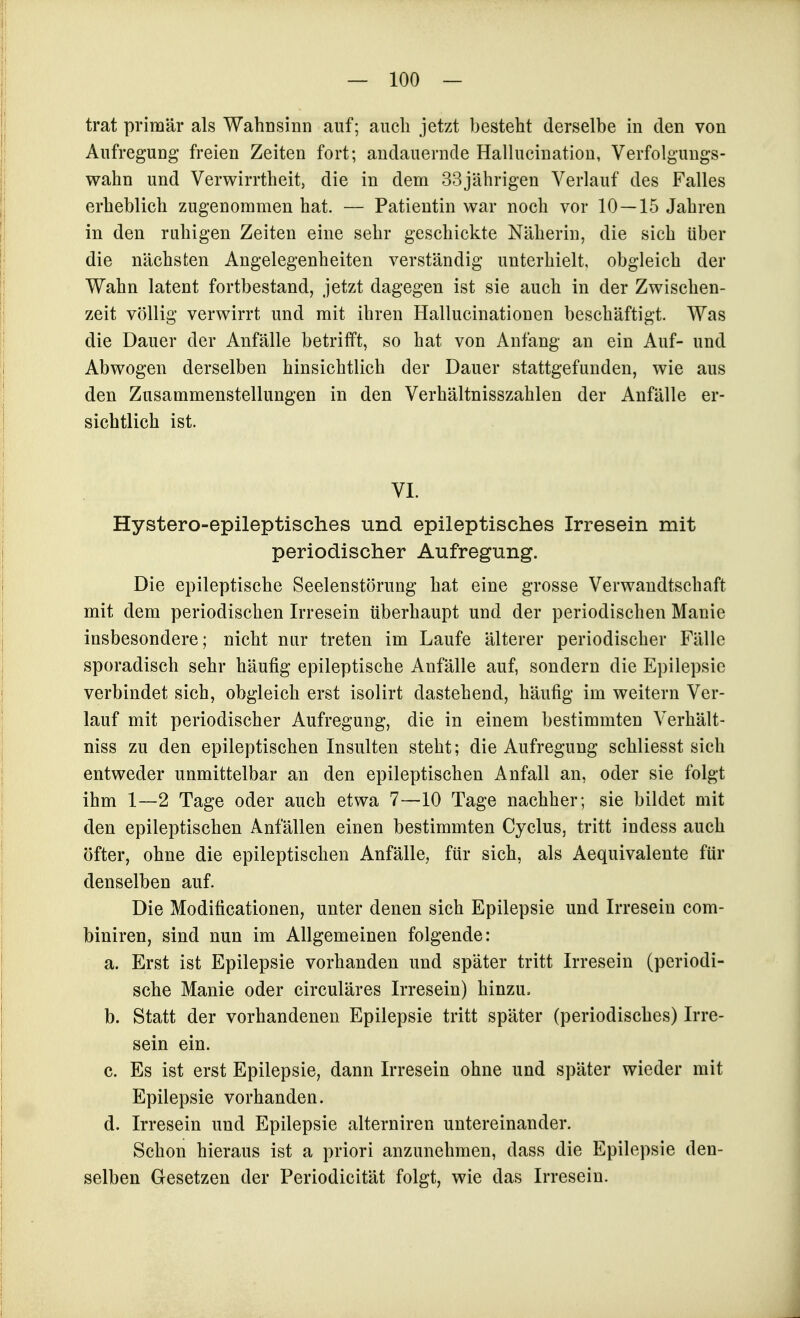 trat primär als Wahüsinn auf; auch jetzt besteht derselbe in den von Aufregung freien Zeiten fort; andauernde Halluciuatiou, Verfolgungs- wahn und Verwirrtheit, die in dem 33jährigen Verlauf des Falles erheblich zugenommen hat. — Patientin war noch vor 10 — 15 Jahren in den ruhigen Zeiten eine sehr geschickte Näherin, die sich über die nächsten Angelegenheiten verständig unterhielt, obgleich der Wahn latent fortbestand, jetzt dagegen ist sie auch in der Zwischen- zeit völlig verwirrt und mit ihren Hallucinationen beschäftigt. Was die Dauer der Anfälle betrifft, so hat von Anfang an ein Auf- und Abwogen derselben hinsichtlich der Dauer stattgefunden, wie aus den Zusammenstellungen in den Verhältnisszahlen der Anfälle er- sichtlich ist. VI. Hystero-epileptisches und epileptisches Irresein mit periodischer Aufregung. Die epileptische Seelenstörung hat eine grosse Verwandtschaft mit dem periodischen Irresein überhaupt und der periodischen Manie insbesondere; nicht nur treten im Laufe älterer periodischer Fälle sporadisch sehr häufig epileptische Anfälle auf, sondern die Epilepsie verbindet sich, obgleich erst isolirt dastehend, häufig im weitern Ver- lauf mit periodischer Aufregung, die in einem bestimmten Verhält- niss zu den epileptischen Insulten steht; die Aufregung schliesst sich entweder unmittelbar an den epileptischen Anfall an, oder sie folgt ihm 1—2 Tage oder auch etwa 7—10 Tage nachher; sie bildet mit den epileptischen Anfällen einen bestimmten Cyclus, tritt indess auch öfter, ohne die epileptischen Anfälle, für sich, als Aequivalente für denselben auf. Die Modificationen, unter denen sich Epilepsie und Irresein com- biniren, sind nun im Allgemeinen folgende: a. Erst ist Epilepsie vorhanden und später tritt Irresein (periodi- sche Manie oder circuläres Irresein) hinzu, b. Statt der vorhandenen Epilepsie tritt später (periodisches) Irre- sein ein. c. Es ist erst Epilepsie, dann Irresein ohne und später wieder mit Epilepsie vorhanden. d. Irresein und Epilepsie alterniren untereinander. Schon hieraus ist a priori anzunehmen, dass die Epilepsie den- selben Gesetzen der Periodicität folgt, wie das Irresein.