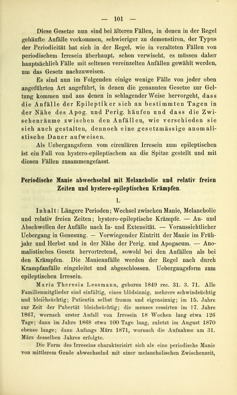 Diese Gesetze nun sind bei älteren Fällen, in denen in der Regel gehäufte Anfälle vorkommen, schwieriger zu demonstiren, der Typus der Periodicität hat sich in der Regel, wie in veralteten Fällen von periodischem Irresein überhaupt, schon verwischt, es müssen daher hauptsächlich Fälle mit seltenen vereinzelten Anfällen gewählt werden, um das Gesetz nachzuweisen. Es sind nun im Folgenden einige wenige Fälle von jeder oben angeführten Art angeführt, in denen die genannten Gesetze zur Gel- tung kommen und aus denen in schlagender Weise hervorgeht, dass die Anfälle der Epileptiker sich an bestimmten Tagen in der Nähe des Apog. und Perig. häufen und dass die Zwi- schenräume zwischen den Anfällen, wie verschieden sie sich auch gestalten, dennoch eine gesetzmässige anomali- stische Dauer aufweisen. Als üebergangsform vom circulären Irresein zum epileptischen ist ein Fall von hystero-epileptischem an die Spitze gestellt und mit diesen Fällen zusammengefasst. Periodische Manie abwechselnd mit Melancholie und relativ freien Zeiten und hystero-epileptischen Krämpfen. 1. Inhalt: Längere Perioden; Wechsel zwischen Manie, Melancholie und relativ freien Zeiten; hystero-epileptische Krämpfe. — An- und Abschwellen der Anfälle nach In- und Extensität. — Voraussichtlicher Uebergang in Genesung. — Vorwiegender Eintritt der Manie im Früh- jahr und Herbst und in der Nähe der Perig. und Apogaeum. — Ano- malistisches Gesetz hervortretend, sowohl bei den Anfällen als bei den Krämpfen. Die Manieanfälle werden der Regel nach durch Krampfanfälle eingeleitet und abgeschlossen, üebergangsform zum epileptischen Irresein. Maria Theresia Lessmann, geboren 1849 rec. 31. 3. 71. Alle Familienmitglieder sind einfältig, eines blödsinnig, mehrere schwindsüchtig und bleichsüchtig; Patientin selbst fromm und eigensinnig; im 15. Jahre zur Zeit der Pubertät bleichsüchtig; die menses cessirten im 17. Jahre 1867, wornacli erster Anfall von Irresein 18 Wochen lang etwa 126 Tage; dann im Jahre 1868 etwa 100 Tage lang, zuletzt im August 1870 ebenso lange; dann Anfangs März 1871, wornach die Aufnahme am 31. März desselben Jahres erfolgte. Die Form des Irreseins charakterisirt sich als eine periodische Manie von mittlerem Grade abwechselnd mit einer melancholischen Zwischenzeit,