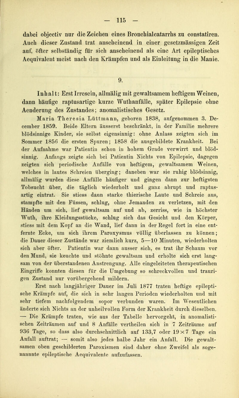 dabei objectiv nur die Zeichen eines Bronchialcatarrhs zu constatiren. Audi dieser Zustand trat anscheinend in einer gesetzmässigen Zeit auf, öfter selbständig für sich anscheinend als eine Art epileptisches Aequivalent meist nach den Krämpfen und als Einleitung in die Manie. 9. Inhalt: Erst Irresein, allmälig mit gewaltsamem heftigem Weinen, dann häufige raptusartige kurze Wuthanfälle, später Epilepsie ohne Aenderung des Zustandes; anomalistisches Gesetz. Maria Theresia Lüttmann, geboren 1838, aufgenommen 3. De- cember 1859. Beide Eltern äusserst beschränkt, in der Familie mehrere blödsinnige Kinder, sie selbst eigensinnig: ohne Anlass zeigten sich im Sommer 1856 die ersten Spuren; 1858 die ausgebildete Krankheit. Bei der Aufnahme war Patientin schon in hohem Grade verwirrt und blöd- sinnig. Anfangs zeigte sich bei Patientin Nichts von Epilepsie, dagegen zeigten sich periodische Anfälle von heftigem, gewaltsamem Weinen, welches in lautes Schreien überging; daneben war sie ruhig blödsinnig, allmälig wurden diese Anfälle häufiger und gingen dann zur heftigsten Tobsucht über, die täglich wiederholt und ganz abrupt und raptus- artig eintrat. Sie stiess dann starke thierische Laute und Schreie aus, stampfte mit den Füssen, schlug, ohne Jemanden zu verletzen, mit den Händen um sich, lief gewaltsam auf und ab, zerriss, wie in höchster Wuth, ihre Kleidungsstücke, schlug sich das Gesicht und den Körper, stiess mit dem Kopf an die Wand, lief dann in der Eegel fort in eine ent- fernte Ecke, nm sich ihrem Paroxysmus völlig überlassen zu können; die Dauer dieser Zustände war ziemlich kurz, 5—10 Minuten, wiederholten sich aber öfter. Patientin war dann ausser sich, es trat ihr Schaum vor den Mund, sie keuchte und stöhnte gewaltsam und erholte sich erst lang- sam von der überstandenen Anstrengung. Alle eingeleiteten therapeutischen Eingriffe konnten diesen für die Umgebung so schreckvollen und trauri- gen Zustand nur vorübergehend mildern. Erst nach langjähriger Dauer im Juli 1877 traten heftige epilepti- sche Krämpfe auf, die sich in sehr langen Perioden wiederholten und mit sehr tiefem nachfolgendem sopor verbunden waren. Im Wesentlichen änderte sich Nichts an der unheilvollen Form der Krankheit durch dieselben. — Die Krämpfe traten, wie aus der Tabelle hervorgeht, in anomalisti- schen Zeiträumen auf und 8 Anfälle vertheilen sich in 7 Zeiträume auf 936 Tage, so dass also durchschnittlich auf 133,7 oder 19x7 Tage ein Anfall auftrat; — somit also jedes halbe Jahr ein Anfall. Die gewalt- samen oben geschilderten Paroxismen sind daher ohne Zweifel als soge- nannnte epileptische Aequivalente aufzufassen.