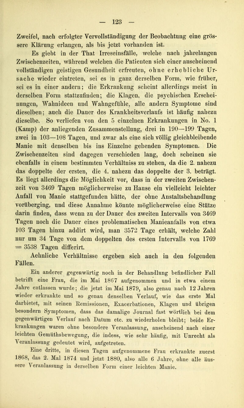 Zweifel, nach erfolgter Vervollständigung der Beobachtung eine grös- sere Klärung erlangen, als bis jetzt vorhanden ist. Es giebt in der That Irreseinsfälle, welche nach jahrelangen Zwischenzeiten, während welchen die Patienten sich einer anscheinend vollständigen geistigen Gesundheit erfreuten, ohne erhebliche Ur- sache wieder eintreten, sei es in ganz derselben Form, wie früher, sei es in einer andern; die Erkrankung scheint allerdings meist in derselben Form stattzufinden; die Klagen, die psychischen Erschei- nungen, Wahnideen und Wahngeftihle, alle andern Symptome sind dieselben; auch die Dauer des Krankheitsverlaufs ist häufig nahezu dieselbe. So verliefen von den 5 einzelnen Erkrankungen in No. 1 (Kamp) der anliegenden Zusammenstellung, drei in 190—199 Tagen, zwei in 103—108 Tagen, und zwar als eine sich völlig gleichbleibende Manie mit denselben bis ins Einzelne gehenden Symptomen. Die Zwischenzeiten sind dagegen verschieden lang, doch scheinen sie ebenfalls in einem bestimmten Verhältniss zu stehen, da die 2. nahezu das doppelte der ersten, die 4. nahezu das doppelte der 3. beträgt. Es liegt allerdings die Möglichkeit vor, dass in der zweiten Zwischen- zeit von 3469 Tagen möglicherweise zu Hause ein vielleicht leichter Anfall von Manie stattgefunden hätte, der ohne Anstaltsbehandlung vorüberging, und diese Annahme könnte möglicherweise eine Stütze darin finden, dass wenn zu der Dauer des zweiten Intervalls von 3469 Tagen noch die Dauer eines problematischen Manieanfalls von etwa 103 Tagen hinzu addirt wird, man 3572 Tage erhält, welche Zahl nur um 34 Tage von dem doppelten des ersten Intervalls von 1769 = 3538 Tagen differirt. Aehnliche Verhältnisse ergeben sich auch in den folgenden Fällen. Ein anderer gegenwärtig noch in der Behandlung befindlicher Fall betrifi't eine Frau, die im Mai 1867 aufgenommen und in etwa einem Jahre entlassen wurde; die jetzt im Mai 1879, also genau nach 12 Jahren wieder erkrankte und so genau denselben Verlauf, wie das erste Mal darbietet, mit seinen Remissionen, Exacerbationen, Klagen und übrigen besondern Symptomen, dass das damalige Journal fast wörtlich bei dem gegenwärtigen Verlauf nach Datum etc. zu wiederholen bleibt; beide Er- krankungen waren ohne besondere Veranlassung, anscheinend nach einer leichten Gemüthsbewegung, die indess, wie sehr häufig, mit Unrecht als Veranlassung gedeutet wird, aufgetreten. Eine dritte, in diesen Tagen aufgenommene Frau erkrankte zuerst 1868, das 2. Mal 1874 und jetzt 1880, also alle 6 Jahre, ohne alle äus- sere Veranlassung in derselben Form einer leichten Manie.