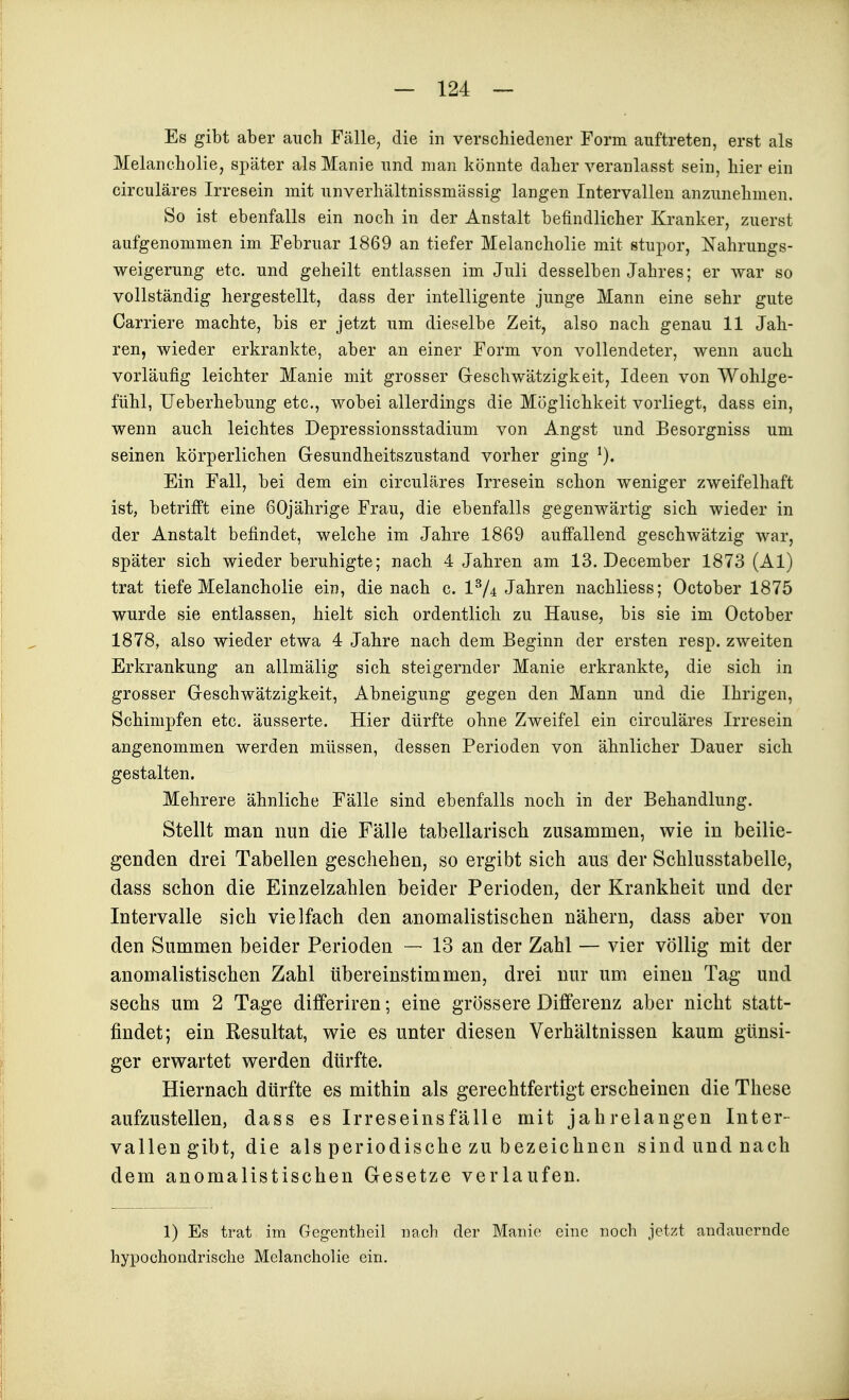 Es gibt aber auch Fälle, die in verschiedener Form auftreten, erst als Melancholie, später als Manie und man könnte daher veranlasst sein, hier ein circuläres Irresein mit iinverhältnissmässig langen Intervallen anzunehmen. So ist ebenfalls ein noch in der Anstalt befindlicher Kranker, zuerst aufgenommen im Februar 1869 an tiefer Melancholie mit Stupor, Nahrungs- weigerung etc. und geheilt entlassen im Juli desselben Jahres; er war so vollständig hergestellt, dass der intelligente junge Mann eine sehr gute Carriere machte, bis er jetzt um dieselbe Zeit, also nach genau 11 Jah- ren, wieder erkrankte, aber an einer Form von vollendeter, wenn auch vorläufig leichter Manie mit grosser Gleschwätzigkeit, Ideen von Wohlge- fühl, Ueberhebung etc., wobei allerdings die Möglichkeit vorliegt, dass ein, wenn auch leichtes Depressionsstadium von Angst und Besorgniss um seinen körperlichen Glesundheitszustand vorher ging Ein Fall, bei dem ein circuläres Irresein schon weniger zweifelhaft ist, betrifft eine 60jährige Frau, die ebenfalls gegenwärtig sich wieder in der Anstalt befindet, welche im Jahre 1869 auffallend geschwätzig war, später sich wieder beruhigte; nach 4 Jahren am 13. December 1873 (AI) trat tiefe Melancholie ein, die nach c. 1^4 Jahren nachliess; October 1875 wurde sie entlassen, hielt sich ordentlicli zu Hause, bis sie im October 1878, also wieder etwa 4 Jahre nach dem Beginn der ersten resp. zweiten Erkrankung an allmälig sicli steigernder Manie erkrankte, die sich in grosser Greschwätzigkeit, Abneigung gegen den Mann und die Ihrigen, Schimpfen etc. äusserte. Hier dürfte ohne Zweifel ein circuläres Irresein angenommen werden müssen, dessen Perioden von ähnlicher Dauer sich gestalten. Mehrere ähnliche Fälle sind ebenfalls noch in der Behandlung. Stellt man nun die Fälle tabellarisch zusammen, wie in beilie- genden drei Tabellen geschehen, so ergibt sich aus der Schlusstabelle, dass schon die Einzelzahlen beider Perioden, der Krankheit und der Intervalle sich vielfach den anomalistischen nähern, dass aber von den Summen beider Perioden — 13 an der Zahl — vier völlig mit der anomalistischen Zahl übereinstimmen, drei nur um einen Tag und sechs um 2 Tage differiren; eine grössere Differenz aber nicht statt- findet; ein Resultat, wie es unter diesen Verhältnissen kaum günsi- ger erwartet werden dürfte. Hiernach dürfte es mithin als gerechtfertigt erscheinen die These aufzustellen, dass es Irreseinsfälle mit jahrelangen Inter- vallen gibt, die als periodische zu bezeichnen sind und nach dem anomalistischen Gesetze verlaufen. 1) Es trat im Gegentheil nach der Manie eine noch jetzt andauernde hypochondrische Melancholie ein.