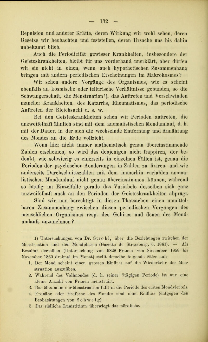 Repulsion und anderer Kräfte, deren Wirkung wir wohl sehen, deren Gesetze wir beobachten und feststellen, deren Ursache uns bis dahin unbekannt blieb. Auch die Periodicität gewisser Krankheiten, insbesondere der Geisteskrankheiten, bleibt für uns vorderhand unerklärt, aber dürfen wir sie nicht in einen, wenn auch hypothetischen Zusammenhang bringen mit andern periodischen Erscheinungen im Makrokosmos? Wir sehen andere Vorgänge des Organismus, wie es scheint ebenfalls an kosmische oder tellurische Verhältnisse gebunden, so die Schwangerschaft, die Menstruation das Auftreten und Verschwinden mancher Krankheiten, des Katarrhs, Rheumatismus, das periodische Auftreten der Bleichsucht u. s. w. Bei den Geisteskrankheiten sehen wir Perioden auftreten, die unzweifelhaft ähnlich sind mit dem anomalistischen Mondumlauf, d. h. mit der Dauer, in der sich die wechselnde Entfernung und Annährung des Mondes an die Erde vollzieht. Wenn hier nicht immer mathematisch genau übereinstimmende Zahlen erscheinen, so wird das denjenigen nicht frappiren, der be- denkt, wie schwierig es einerseits in einzelnen Fällen ist, genau die Perioden der psychischen Aenderungen in Zahlen zu fixiren, und wie anderseits Durchschnittszahlen mit dem immerhin variablen anoma- listischen Mondumlauf nicht genau tibereinstimmen können, während so häufig im Einzelfalle gerade das Variabele desselben sich ganz unzweifelhaft auch an den Perioden der Geisteskrankheiten abprägt. Sind wir nun berechtigt in diesen Thatsachen einen unmittel- baren Zusammenhang zwischen diesen periodischen Vorgängen des menschlichen Organismus resp. des Gehirns und denen des Mond- umlaufs anzunehmen? 1) Untersuchungen von Dr. Strohl, über die Beziehungen zwischen der Menstruation und dön Mondphasen (Gazette de Strassburg. G. 1861). — Als Resultat derselben (Untersuchung von 5828 Frauen von November 1858 bis November 1860 dreimal im Monat) stellt derselbe folgende Sätze auf: 1. Der Mond scheint einen grossen Einfluss auf die Wiederkehr der Men- struation auszuüben. 2. Während des Vollmondes (d. h. seiner 7tägigen Periode) ist nur eine kleine Anzahl von Frauen menstruirt. 3. Das Maximum der Menstruation fällt in die Periode des ersten Mondviertels. 4. Erdnähe oder Erdferne des Mondes sind ohne Einfluss (entgegen den Beobachtungen von Schweig). 5. Das südliche Lunistitium überwiegt das nördliche.