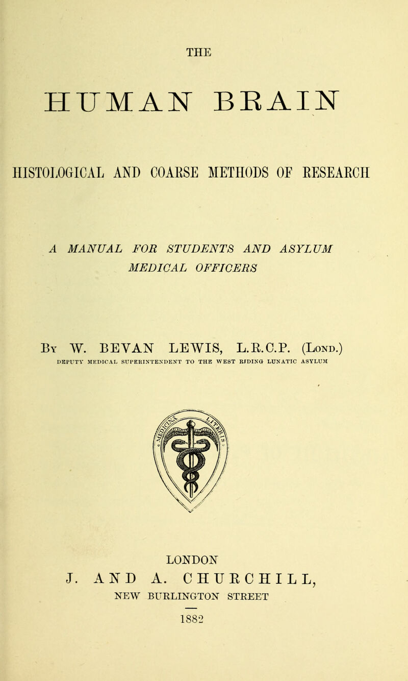 THE HISTOLOGICAL AND COARSE METHODS OF EESEAECH A MANUAL FOR STUDENTS AND ASYLUM MEDICAL OFFICERS By W. BEYAN lewis, L.E.C.P. (Lond.) DEPUTY MEDICAL SUPEEINTEXDEXT TO THE WEST RJDIXO LUNATIC ASYLUM LONDON J. AISTD A. CHUE CHILL, NEW BURLINGTON STREET 1882