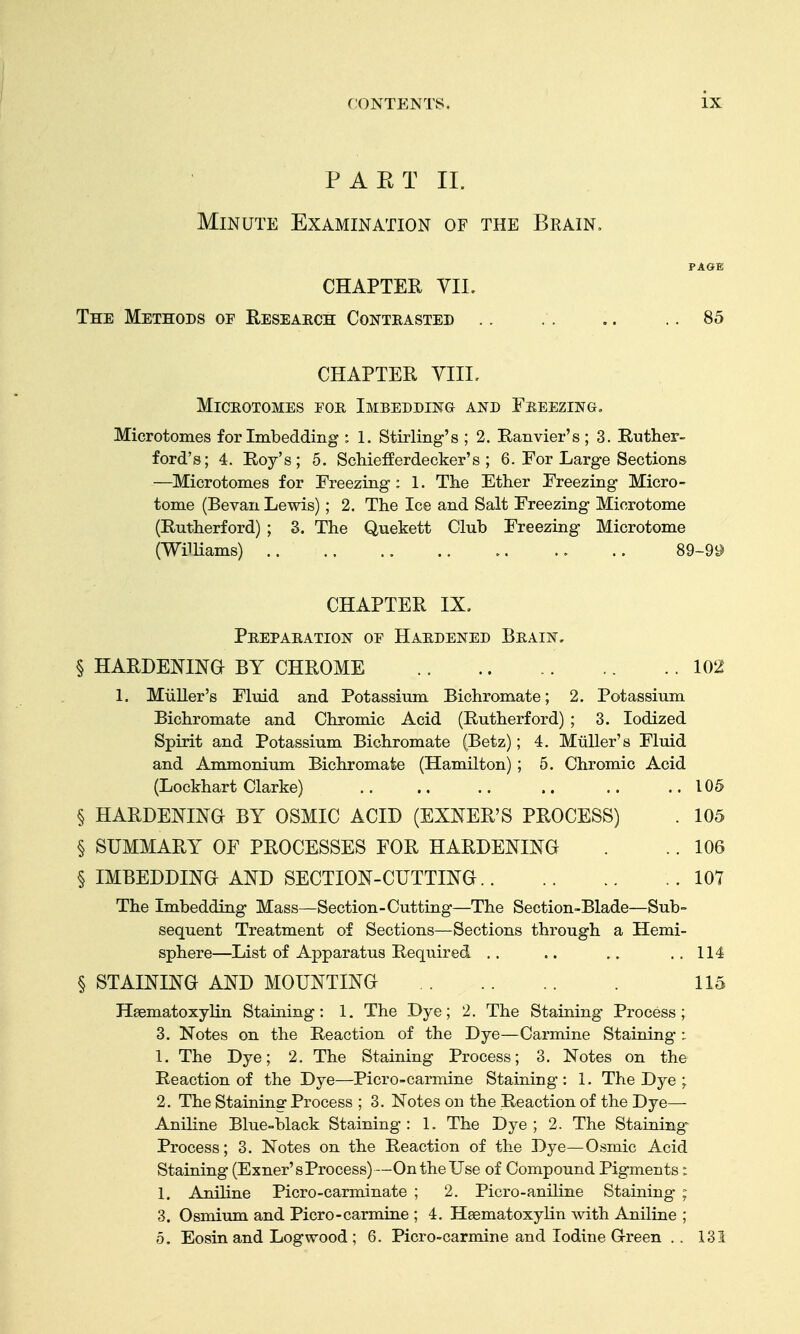 PAET IL Minute Examination of the Brain. PAGE CHAPTER VIL The Methods of Reseaech Contrasted .. . .. .. 85 CHAPTER YIIL Microtomes foe, Imbedding and Feeezing, Microtomes for Imbedding : 1. Stirling's ; 2. Ranvier's ; 3. Ruther- ford's; 4. Roy's; 5. SchiefEerdecker's ; 6. For Large Sections —Microtomes for Freezing : 1. The Ether Freezing Micro- tome (Bevan Lewis); 2. The Ice and Salt Freezing Microtome (Rutherford) ; 3. The Quekett Club Freezing Microtome (WilHams) 89-99 CHAPTER IX. Peepaeation of Haedened Beain, § HARDENma BY CHROME 102 1. Miiller's Fluid and Potassium Bichromate; 2. Potassium Bichromate and Chromic Acid (Rutherford) ; 3. Iodized Spirit and Potassium Bichromate (Betz); 4. Miiller's Fluid and Ammonium Bichromate (Hamilton) ; 5. Chromic Acid (Lockhart Clarke) 105 § HARDENINa BY OSMIC ACID (EXNER'S PROCESS) . 105 § SUMMARY OF PROCESSES FOR HARDENING . .. 106 § IMBEDDING AND SECTION-CUTTING 101 The Imbedding Mass—Section-Cutting—The Section-Blade—Sub- sequent Treatment of Sections—Sections through a Hemi- sphere—List of Apparatus Required .. .. .. . . 114 § STAINING AND MOUNTING 115 HeematoxyHn Staining: 1. The Dye; 2. The Staining Process; 3. Notes on the Reaction of the Dye—Carmine Staining : 1. The Dye; 2. The Staining Process; 3. Notes on the Reaction of the Dye—Picro-carmine Staining: 1. The Dye ; 2. The Staining Process ; 3. Notes on the Reaction of the Dye— Aniline Blue-black Staining : 1. The Dye ; 2. The Staining Process; 3. Notes on the Reaction of the Dye—Osmic Acid Staining (Exner's Process)—On the Use of Compound Pigments: 1. Aniline Picro-carminate ; 2. Picro-aniline Staining ; 3. Osmium and Picro-carmine ; 4. Hsematoxylin with Aniline ; 5. Eosin and Logwood ; 6. Picro-carmine and Iodine Green .. 131