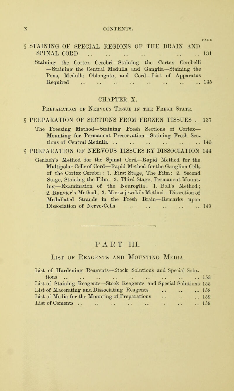 § STAINING OF SPECIAL EEGIONS OF THE BRAIN AND SPINAL COED 131 Staining the Cortex Cerebri —Staining the Cortex Cerebelli — Staining the Central Medulla and Ganglia—Staining the Pons, Medulla Oblongata, and Cord—List of Apparatus Kequired . „ .. .. .. .. .. .. .. 135 CHAPTER X. PeepaeatiojST of Neryoijs Tissue in the Feesh State. § PREPARATION OF SECTIONS FROM FROZEN TISSUES .. 137 The Freezing Method—Staining Fresh Sections of Cortex— Mounting for Permanent Preservation—Staining Fresh Sec- tions of Central Medulla 143 § PREPARATION OF NERVOUS TISSUES BY DISSOCIATION 144 Gerlach's Method for the Spinal Cord—Rapid Method for the Multipolar Cells of Cord—Rapid Method for the Ganglion Cells of the Cortex Cerebri : 1. First Stage, The Film; 2. Second Stag-e, Staining the Film ; 3. Third Stage, Permanent Mount- ing—Examination of the Neuroglia: 1. Boll's Method; 2. Ranvier's Method; 3. Mierzejewski's Method—Dissection of MeduUated Strands in the Fresh Brain—Remarks upon Dissociation of Nerve-Cells .. .. .. ..149 PAET III. List of Keagents and Mounting Media. List of Hardening Reagents—Stock Solutions and Special Solu- tions .. .. .. .. .. .. .. .. ..153 List of Staining Reagents—Stock Reagents and Special Solutions 155 List of Macerating and Dissociating Reagents ,, ..158 List of Media for the Mounting of Preparations .. . . .. 159 List of Cements ,. .. .. .. .. .. .. ..159