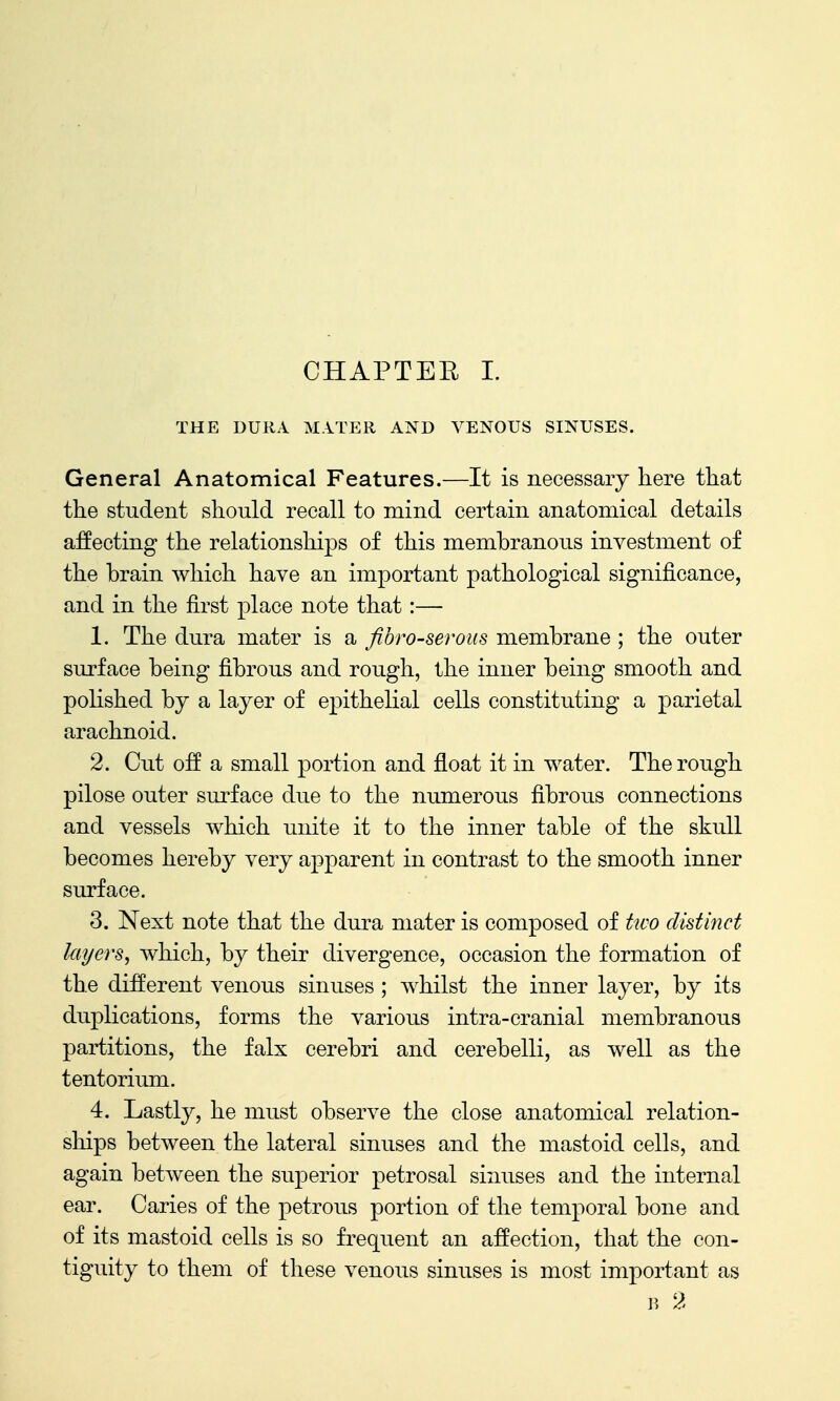 THE DURA M.iTER AND VENOUS SINUSES. General Anatomical Features.—It is necessary here that the student should recall to mind certain anatomical details affecting the relationships of this membranous investment of the brain which have an important pathological significance, and in the first place note that:— 1. The dura mater is a fibro-serous membrane ; the outer surface being fibrous and rough, the inner being smooth and polished by a layer of epithelial cells constituting a parietal arachnoid. 2. Cut off a small portion and float it in water. The rough pilose outer surface due to the numerous fibrous connections and vessels Avhich unite it to the inner table of the skull becomes hereby very apparent in contrast to the smooth inner surface. 3. Next note that the dura mater is composed of kvo distinct layers, which, by their divergence, occasion the formation of the different venous sinuses ; whilst the inner layer, by its duplications, forms the various intra-cranial membranous partitions, the falx cerebri and cerebelli, as well as the tentorium. 4. Lastly, he must observe the close anatomical relation- ships between the lateral sinuses and the mastoid cells, and again between the superior petrosal sinuses and the internal ear. Caries of the petrous portion of the temporal bone and of its mastoid cells is so frequent an affection, that the con- tiguity to them of these venous sinuses is most important as ]>, 2