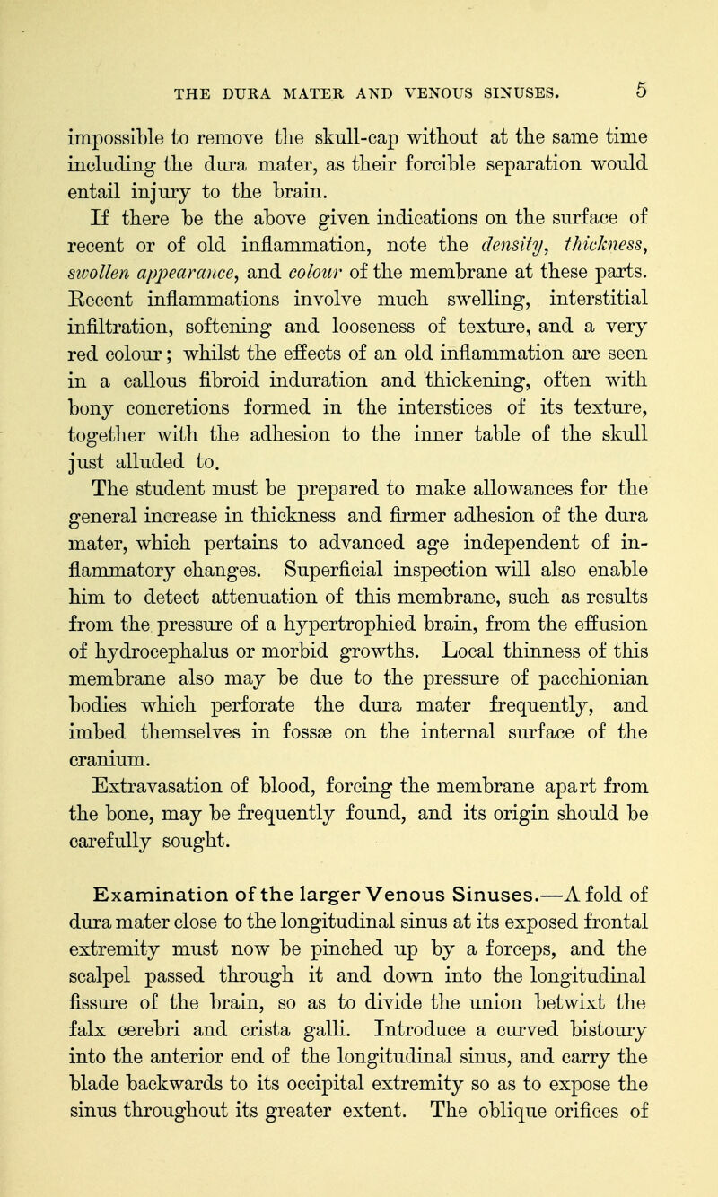impossible to remove the skull-cap without at the same time including the dura mater, as their forcible separation would entail injury to the brain. If there be the above given indications on the surface of recent or of old inflammation, note the density, thickness, sioollen appearance, and colour of the membrane at these parts. Eecent inflammations involve much swelling, interstitial infiltration, softening and looseness of texture, and a very red colour; whilst the effects of an old inflammation are seen in a callous fibroid induration and thickening, often with bony concretions formed in the interstices of its texture, together with the adhesion to the inner table of the skull just alluded to. The student must be prepared to make allowances for the general increase in thickness and firmer adhesion of the dura mater, which pertains to advanced age independent of in- flammatory changes. Superficial inspection will also enable him to detect attenuation of this membrane, such as results from the pressure of a hypertrophied brain, from the effusion of hydrocephalus or morbid growths. Local thinness of this membrane also may be due to the pressure of pacchionian bodies which perforate the dura mater frequently, and imbed tliemselves in fossse on the internal surface of the cranium. Extravasation of blood, forcing the membrane apart from the bone, may be frequently found, and its origin should be carefully sought. Examination of the larger Venous Sinuses.—A fold of dura mater close to the longitudinal sinus at its exposed frontal extremity must now be pinched up by a forceps, and the scalpel passed through it and down into the longitudinal fissure of the brain, so as to divide the union betwixt the falx cerebri and crista galli. Introduce a curved bistoury into the anterior end of the longitudinal sinus, and carry the blade backwards to its occipital extremity so as to expose the sinus throughout its greater extent. The oblique orifices of
