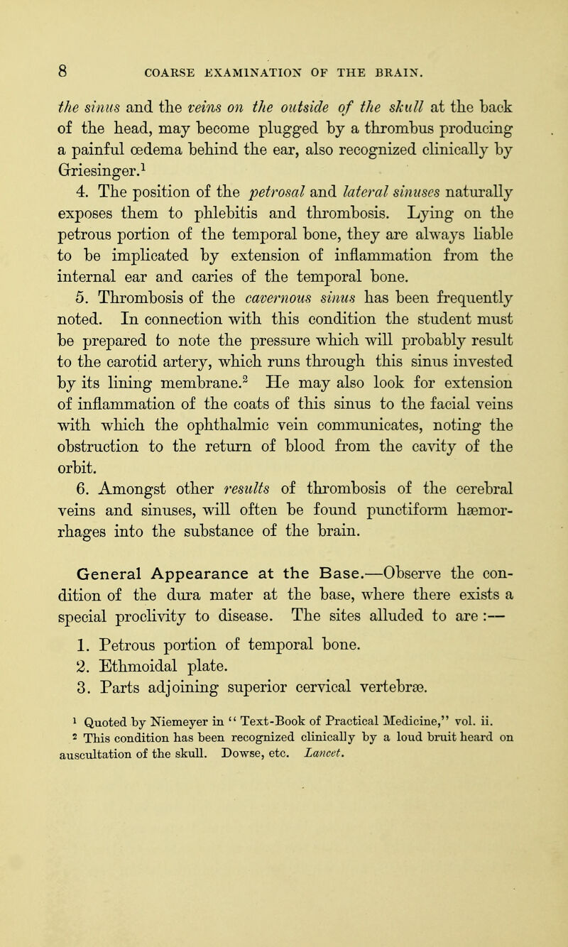 the sinus and the veins on the outside of the skull at the back of the head, may hecome plugged by a thrombus producing a painful oedema behind the ear, also recognized clinically by Griesinger.^ 4. The position of the 'petrosal and lateral sinuses naturally exposes them to phlebitis and thrombosis. Lying on the petrous portion of the temporal bone, they are always liable to be implicated by extension of inflammation from the internal ear and caries of the temporal bone. 5. Thrombosis of the cavernous sinus has been frequently noted. In connection with this condition the student must be prepared to note the pressure which will probably result to the carotid artery, which runs through this sinus invested by its lining membrane.^ He may also look for extension of inflammation of the coats of this sinus to the facial veins with which the ophthalmic vein communicates, noting the obstruction to the return of blood from the cavity of the orbit. 6. Amongst other results of thrombosis of the cerebral veins and sinuses, will often be found punctiform hsemor- rhages into the substance of the brain. General Appearance at the Base.—Observe the con- dition of the dura mater at the base, where there exists a special proclivity to disease. The sites alluded to are :— 1. Petrous portion of temporal bone. 2. Ethmoidal plate. 3. Parts adjoining superior cervical vertebrae. 1 Quoted by Niemeyer in  Text-Book of Practical Medicine, vol. ii. 2 This condition has been recognized clinically by a loud bruit heard on auscultation of the skull. Dowse, etc. Lancet.