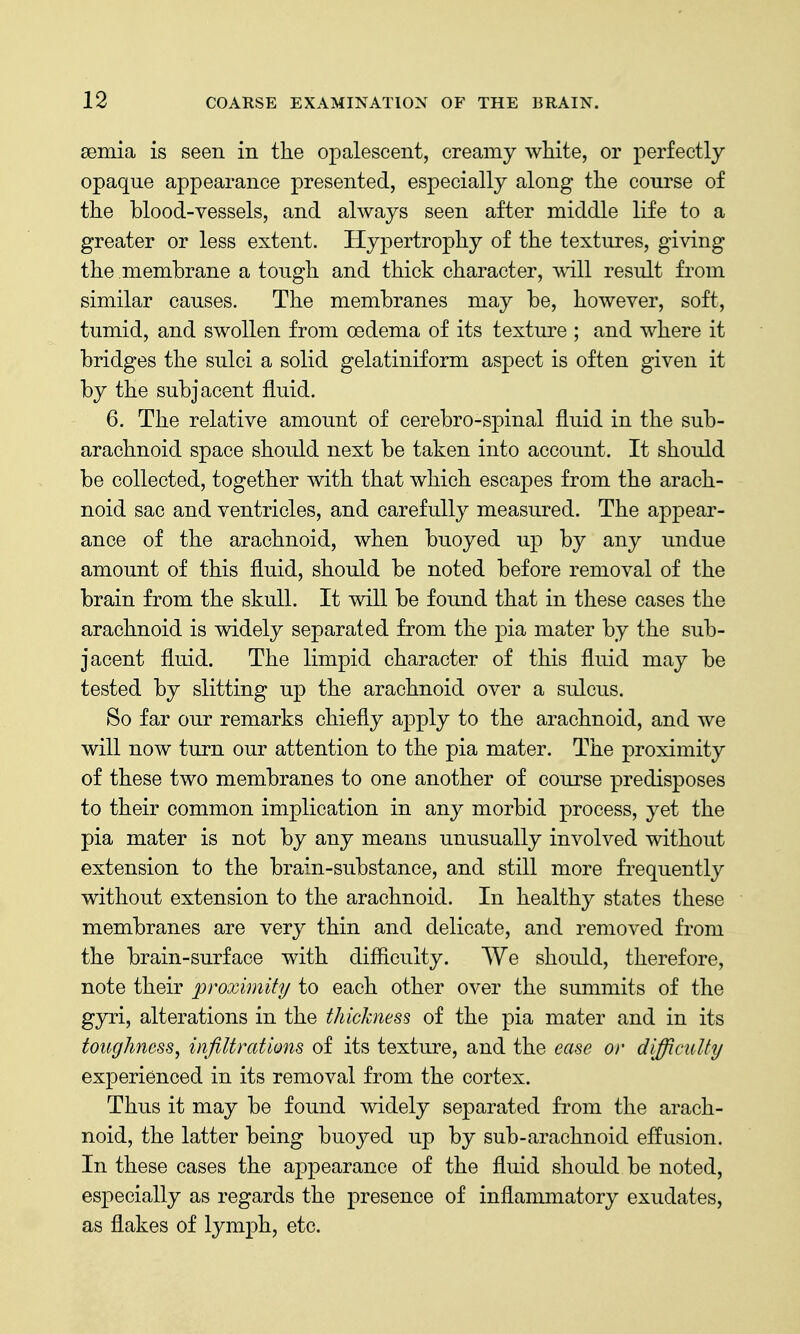 seinia is seen in the opalescent, creamy white, or perfectly Opaque appearance presented, especially along the course of the blood-vessels, and always seen after middle life to a greater or less extent. Hypertrophy of the textures, giving the membrane a tough and thick character, mil result from similar causes. The membranes may be, however, soft, tumid, and swollen from oedema of its texture ; and where it bridges the sulci a solid gelatiniform aspect is often given it by the subjacent fluid. 6. The relative amount of cerebro-spinal fluid in the sub- arachnoid space should next be taken into account. It should be collected, together with that which escapes from the arach- noid sac and ventricles, and carefully measured. The appear- ance of the arachnoid, when buoyed up by any undue amount of this fluid, should be noted before removal of the brain from the skull. It will be found that in these cases the arachnoid is widely separated from the pia mater by the sub- jacent fluid. The limpid character of this fluid may be tested by slitting up the arachnoid over a sulcus. So far our remarks chiefly apply to the arachnoid, and we will now turn our attention to the pia mater. The proximity of these two membranes to one another of course predisposes to their common implication in any morbid process, yet the pia mater is not by any means unusually involved without extension to the brain-substance, and still more frequently without extension to the arachnoid. In healthy states these membranes are very thin and delicate, and removed from the brain-surface with difficulty. We should, therefore, note their proximity to each other over the summits of the gyri, alterations in the thickness of the pia mater and in its toughness, infiltrations of its texture, and the ease or difficulty experienced in its removal from the cortex. Thus it may be found widely separated from the arach- noid, the latter being buoyed up by sub-arachnoid effusion. In these cases the appearance of the fluid should be noted, especially as regards the presence of inflammatory exudates, as flakes of lymph, etc.