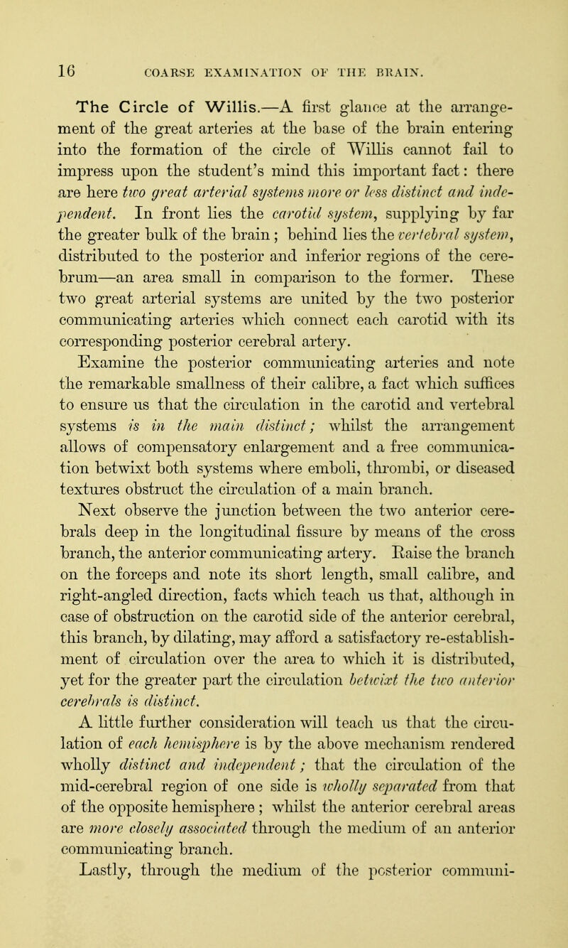 The Circle of Willis.—A first glance at the arrange- ment of the great arteries at the base of the brain entering into the formation of the circle of Willis cannot fail to impress upon the student's mind this important fact: there are here tioo great arterial systems more or less distinct and indc- -pendent. In front lies the carotid system^ supplying by far the greater bulk of the brain; behind lies the vertebral system, distributed to the posterior and inferior regions of the cere- brum—an area small in comparison to the former. These two great arterial systems are united by the two posterior communicating arteries which connect each carotid with its corresponding posterior cerebral artery. Examine the posterior commimicating arteries and note the remarkable smallness of their calibre, a fact which suffices to ensure us that the circulation in the carotid and vertebral systems is in the main distinct; whilst the arrangement allows of compensatory enlargement and a free communica- tion betwixt both systems where emboli, thrombi, or diseased textures obstruct the circulation of a main branch. Next observe the junction between the two anterior cere- brals deep in the longitudinal fissure by means of the cross branch, the anterior communicating artery. Raise the branch on the forceps and note its short length, small calibre, and right-angled direction, facts which teach us that, although in case of obstruction on the carotid side of the anterior cerebral, this branch, by dilating, may afford a satisfactory re-establish- ment of circulation over the area to which it is distributed, yet for the greater part the circulation Iteticixt the two anterior cerebrals is distinct. A little further consideration will teach us that the circu- lation of each hemisphere is by the above mechanism rendered wholly distinct and independent; that the circulation of the mid-cerebral region of one side is wholly separated from that of the opposite hemisphere ; whilst the anterior cerebral areas are more closely associated through the medium of an anterior communicating branch. Lastly, through the medium of the posterior communi-