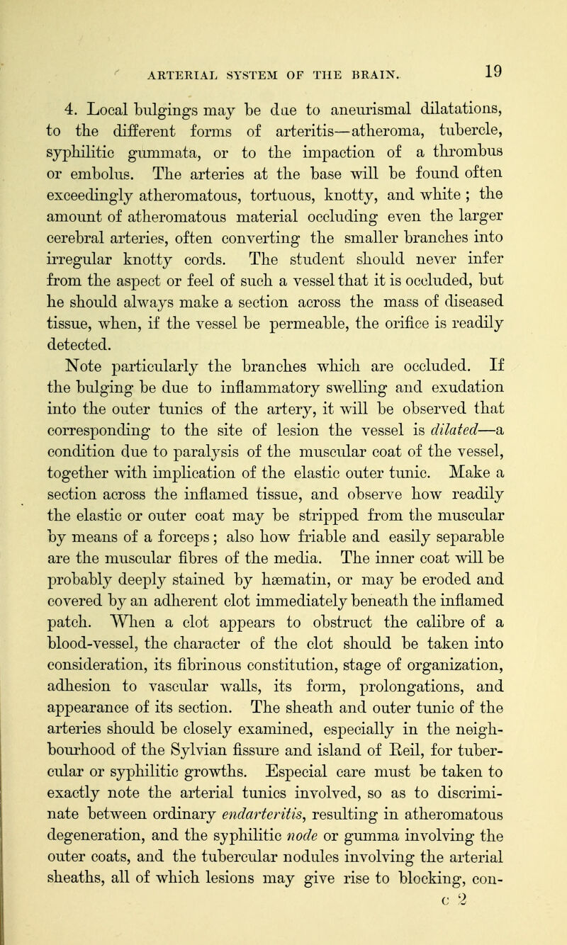 4. Local bulgings may be dae to aneiirismal dilatations, to the different forms of arteritis—atheroma, tubercle, sy]3hilitic gmnmata, or to the impaction of a thrombus or embolus. The arteries at the base will be found often exceedingly atheromatous, tortuous, knotty, and white ; the amount of atheromatous material occluding even the larger cerebral arteries, often converting the smaller branches into irregular knotty cords. The student should never infer from the aspect or feel of such a vessel that it is occluded, but he should always make a section across the mass of diseased tissue, when, if the vessel be permeable, the orifice is readily detected. Note particularly the branches which are occluded. If the bulging be due to inflammatory swelling and exudation into the outer tunics of the artery, it will be observed that corresponding to the site of lesion the vessel is dilated—a condition due to paralysis of the muscular coat of the vessel, together with implication of the elastic outer tunic. Make a section across the inflamed tissue, and observe how readily the elastic or outer coat may be stripped from the muscular by means of a forceps; also how friable and easily separable are the muscular fibres of the media. The inner coat will be probably deeply stained by haematiii, or may be eroded and covered by an adherent clot immediately beneath the inflamed patch. When a clot appears to obstruct the calibre of a blood-vessel, the character of the clot should be taken into consideration, its fibrinous constitution, stage of organization, adhesion to vascidar walls, its form, prolongations, and appearance of its section. The sheath and outer tunic of the arteries should be closely examined, especially in the neigh- bom'hood of the Sylvian fissure and island of Eeil, for tuber- cular or syphilitic growths. Especial care must be taken to exactly note the arterial tunics involved, so as to discrimi- nate between ordinary endarteritis, resulting in atheromatous degeneration, and the syphilitic node or gumma involving the outer coats, and the tubercular nodules involving the arterial sheaths, all of which lesions may give rise to blocking, con- c 2