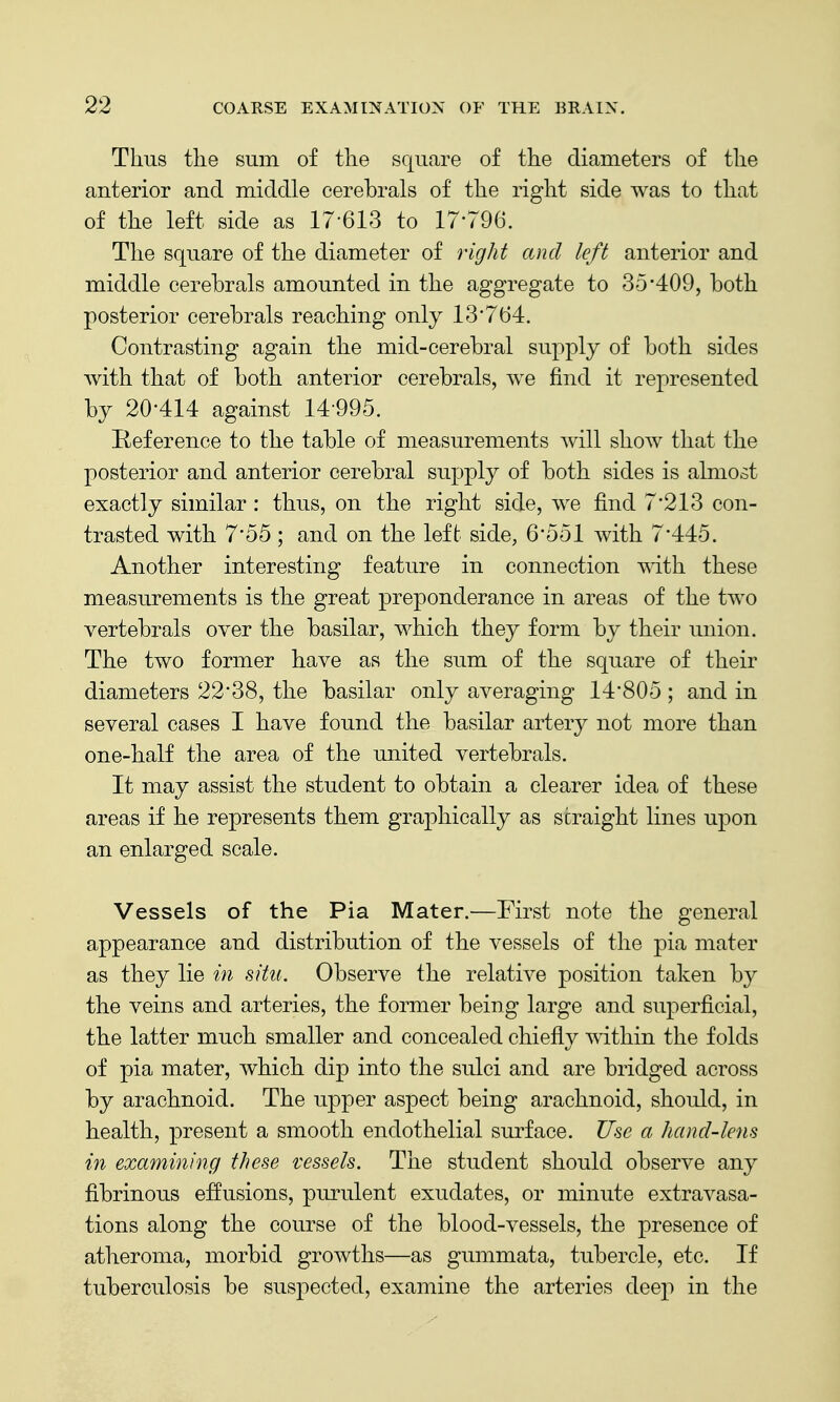 Thus the sum of the square of the diameters of the anterior and middle cerebrals of the right side was to that of the left side as 17-613 to 17-796. The square of the diameter of right and left anterior and middle cerebrals amounted in the aggregate to 35-409, both posterior cerebrals reaching only 13-764. Contrasting again the mid-cerebral supply of both sides with that of both anterior cerebrals, we find it represented by 20-414 against 14-995. Reference to the table of measurements will show that the posterior and anterior cerebral supply of both sides is almost exactly similar : thus, on the right side, we find 7-213 con- trasted with 7-55 ; and on the left side, 6-551 with 7-445. Another interesting feature in connection with these measurements is the great preponderance in areas of the two vertebrals over the basilar, which they form by their union. The two former have as the sum of the square of their diameters 22-38, the basilar only averaging 14-805; and in several cases I have found the basilar artery not more than one-half the area of the united vertebrals. It may assist the student to obtain a clearer idea of these areas if he represents them graphically as straight lines upon an enlarged scale. Vessels of the Pia Mater.^—First note the general appearance and distribution of the vessels of the pia mater as they lie in situ. Observe the relative position taken by the veins and arteries, the former being large and superficial, the latter much smaller and concealed chiefly within the folds of pia mater, which dip into the sulci and are bridged across by arachnoid. The upper aspect being arachnoid, should, in health, present a smooth endothelial surface. Use a hand-lens in examining these vessels. The student should observe any fibrinous effusions, purulent exudates, or minute extravasa- tions along the course of the blood-vessels, the presence of atheroma, morbid growths—as gummata, tubercle, etc. If tuberculosis be suspected, examine the arteries deep in the