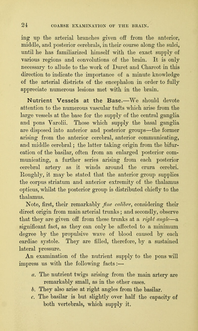 ing up the arterial branches given off from the anterior, middle, and posterior cerebrals, in their course along the sulci, until he has familiarized himself with the exact supply of various regions and convolutions of the brain. It is only necessary to allude to the work of Dm^et and Charcot in this direction to indicate the importance of a minute knowledge of the arterial districts of the encephalon in order to fully appreciate numerous lesions met with in the brain. Nutrient Vessels at the Base.—We should devote attention to the numerous vascular tufts which arise from the large vessels at the base for the supply of the central ganglia and pons Varolii. Those which supply the basal ganglia are disposed into anterior and posterior groups—the former arising from the anterior cerebral, anterior communicating, and middle cerebral; the latter taking origin from the bifur- cation of the basilar, often from an enlarged posterior com- municating, a further series arising from each posterior cerebral artery as it winds around the crura cerebri. Boughly, it may be stated that the anterior group supplies the corpus striatum and anterior extremity of the thalamus opticus, whilst the posterior group is distributed chiefly to the thalamus. Note, first, their remarkably fine calibre^ considering their direct origin from main arterial trunks ; and secondly, observe that they are given off from these trunks at a right angle—a significant fact, as they can only be affected to a minimum degree by the propulsive wave of blood caused by each cardiac sj^stole. They are filled, therefore, by a sustained lateral pressure. An examination of the nutrient sup2)ly to the j)ons will impress us with the following facts:— a. The nutrient twigs arising from the main artery are remarkably small, as in the other cases. h. They also arise at right angles from the basilar. c. The basilar is but slightly over haK the capacity of both vertebrals, which suj)ply it.