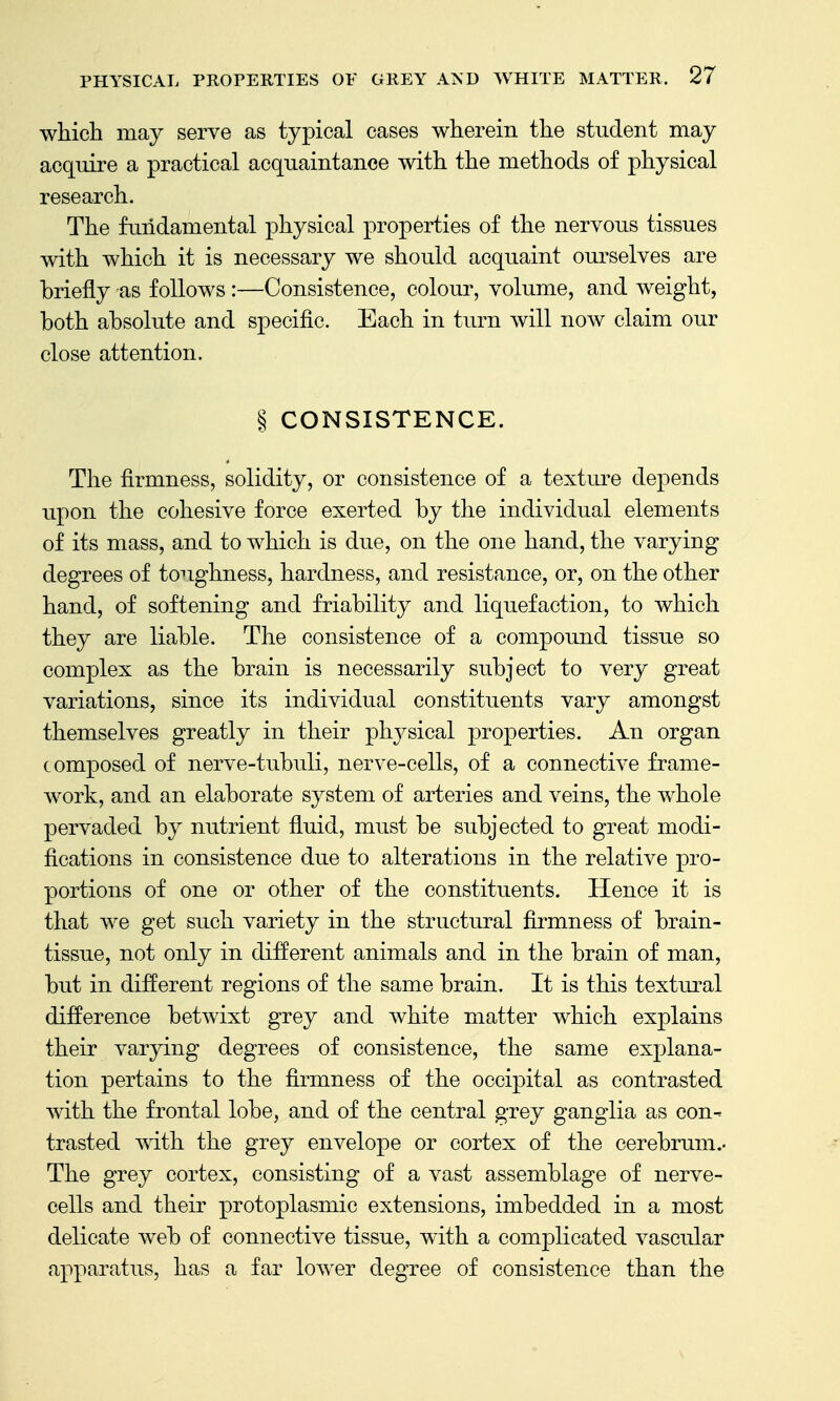 which may serve as typical cases wherein the student may acquire a practical acquaintance with the methods of physical research. The fundamental physical properties of the nervous tissues with which it is necessary we should acquaint ourselves are briefly as follows :—Consistence, colour, volume, and weight, both absolute and specific. Each in turn will now claim our close attention. § CONSISTENCE. The firmness, solidity, or consistence of a textm^e depends upon the cohesive force exerted by the individual elements of its mass, and to which is due, on the one hand, the varying degrees of to-^ighness, hardness, and resistance, or, on the other hand, of softening and friability and liquefaction, to which they are liable. The consistence of a compound tissue so complex as the brain is necessarily subject to very great variations, since its individual constituents vary amongst themselves greatly in their physical properties. An organ composed of nerve-tubuli, nerve-cells, of a connective frame- work, and an elaborate system of arteries and veins, the whole pervaded by nutrient fluid, must be subjected to great modi- fications in consistence due to alterations in the relative pro- portions of one or other of the constituents. Hence it is that we get such variety in the structural firmness of brain- tissue, not only in different animals and in the brain of man, but in different regions of the same brain. It is this textural difference betwixt grey and white matter which explains their varying degrees of consistence, the same explana- tion pertains to the firmness of the occipital as contrasted with the frontal lobe, and of the central grey ganglia as con- trasted with the grey envelope or cortex of the cerebrum.- The grey cortex, consisting of a vast assemblage of nerve- cells and their protoplasmic extensions, imbedded in a most delicate web of connective tissue, with a complicated vascular apparatus, has a far lower degree of consistence than the