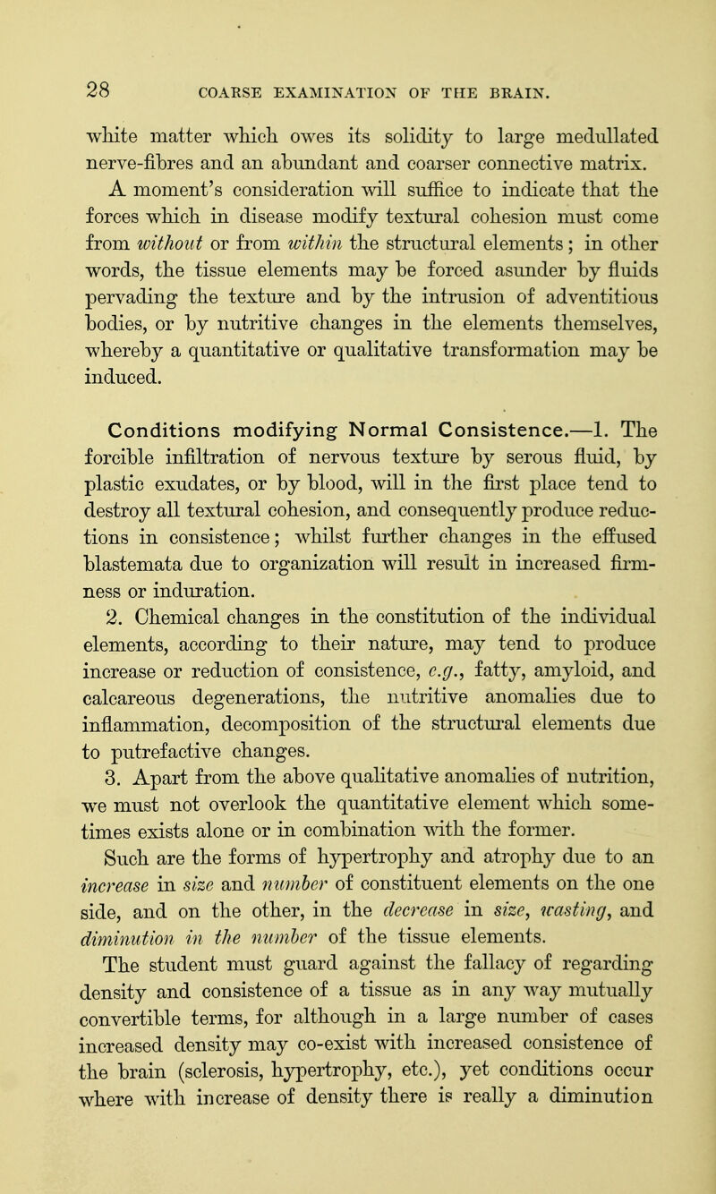 white matter which owes its solidity to large medullated nerve-fibres and an abundant and coarser connective matrix. A moment's consideration will sufiice to indicate that the forces which in disease modify textural cohesion must come from without or from within the structural elements; in other words, the tissue elements may be forced asunder by fluids pervading the texture and by the intrusion of adventitious bodies, or by nutritive changes in the elements themselves, whereby a quantitative or qualitative transformation may be induced. Conditions modifying Normal Consistence.—1. The forcible infiltration of nervous texture by serous fluid, by plastic exudates, or by blood, will in the first place tend to destroy all textural cohesion, and consequently produce reduc- tions in consistence; whilst further changes in the effused blastemata due to organization will result in increased firm- ness or induration. 2. Chemical changes in the constitution of the individual elements, according to their nature, may tend to produce increase or reduction of consistence, e.g., fatty, amyloid, and calcareous degenerations, the nutritive anomalies due to inflammation, decomposition of the structm'al elements due to putrefactive changes. 3. Apart from the above qualitative anomalies of nutrition, we must not overlook the quantitative element which some- times exists alone or in combination with the former. Such are the forms of hypertrophy and atrophy due to an increase in size and number of constituent elements on the one side, and on the other, in the decrease in size, wasting, and diminution in the number of the tissue elements. The student must guard against the fallacy of regarding density and consistence of a tissue as in any way mutually convertible terms, for although in a large number of cases increased density may co-exist with increased consistence of the brain (sclerosis, hypertrophy, etc.), yet conditions occur where with increase of density there is really a diminution
