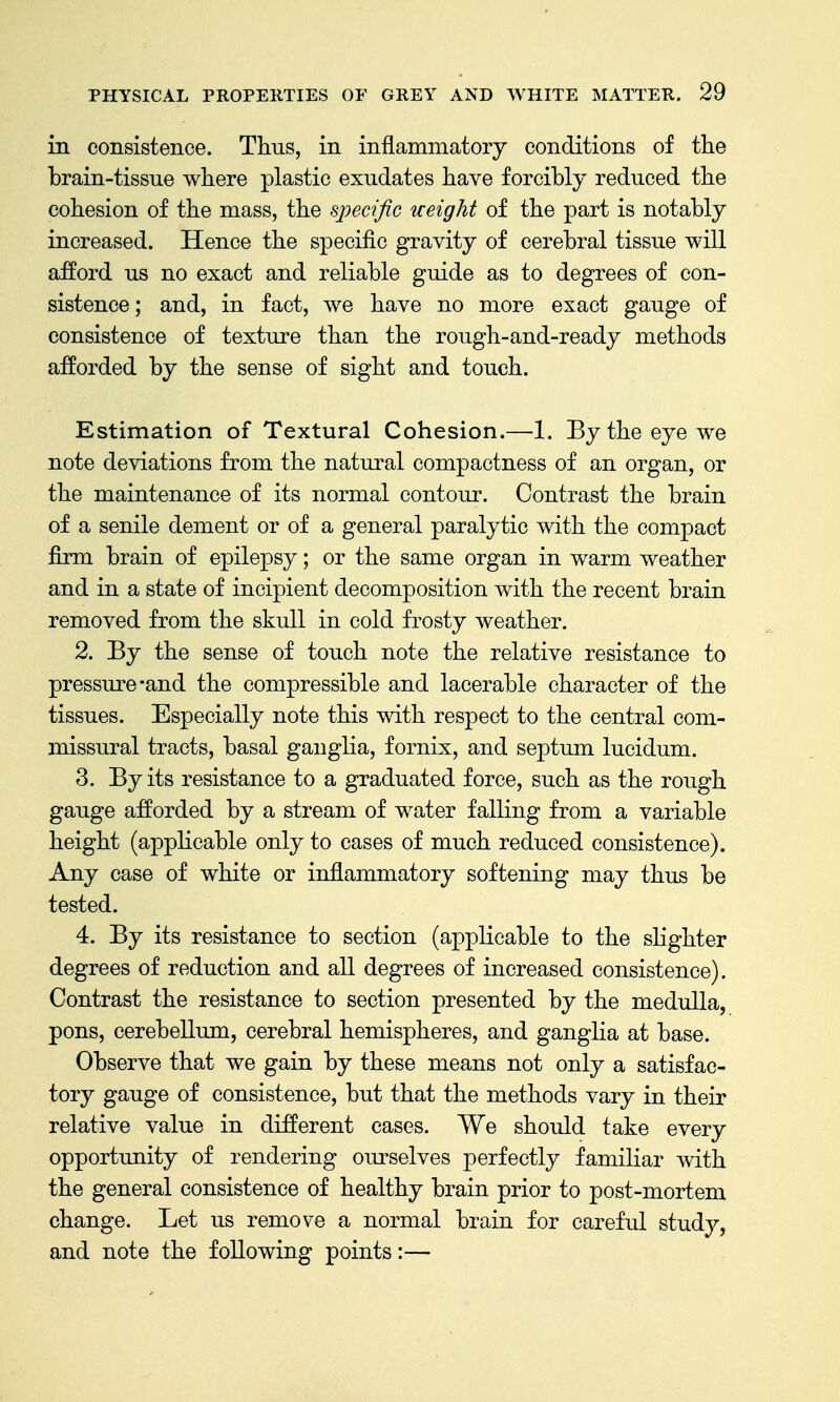 in consistence. Thus, in inflammatory conditions of the brain-tissue where plastic exudates have forcibly reduced the cohesion of the mass, the specific ueight of the part is notably increased. Hence the specific gravity of cerebral tissue will afford us no exact and reliable guide as to degrees of con- sistence; and, in fact, we have no more exact gauge of consistence of texture than the rough-and-ready methods afforded by the sense of sight and touch. Estimation of Textural Cohesion.—1. By the eye we note deviations from the natural compactness of an organ, or the maintenance of its normal contour. Contrast the brain of a senile dement or of a general paralytic with the compact firm brain of epilepsy; or the same organ in warm weather and in a state of incipient decomposition with the recent brain removed from the skull in cold frosty weather. 2. By the sense of touch note the relative resistance to pressure-and the compressible and lacerable character of the tissues. Especially note this with respect to the central com- missural tracts, basal ganglia, fornix, and septum lucidum. 3. By its resistance to a graduated force, such as the rough gauge afforded by a stream of water falling from a variable height (applicable only to cases of much reduced consistence). Any case of white or inflammatory softening may thus be tested. 4. By its resistance to section (applicable to the slighter degrees of reduction and all degrees of increased consistence). Contrast the resistance to section presented by the medulla, pons, cerebellum, cerebral hemispheres, and ganglia at base. Observe that we gain by these means not only a satisfac- tory gauge of consistence, but that the methods vary in their relative value in different cases. We should take every opportunity of rendering ourselves perfectly familiar with the general consistence of healthy brain prior to post-mortem change. Let us remove a normal brain for careful study, and note the following points:—