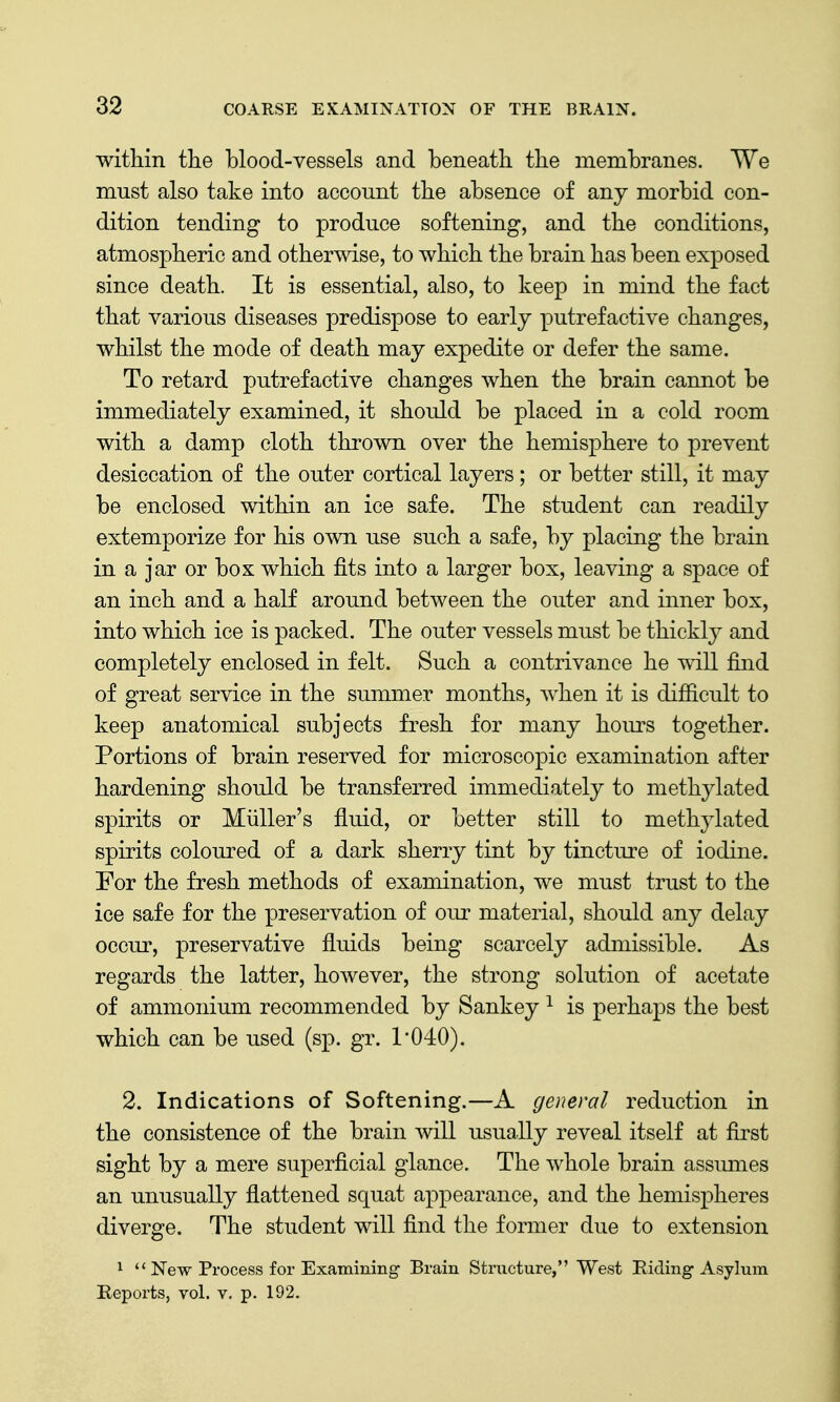 within the hlood-vessels and beneath the membranes. We must also take into account the absence of any morbid con- dition tending to produce softening, and the conditions, atmospheric and otherwise, to which the brain has been exposed since death. It is essential, also, to keep in mind the fact that various diseases predispose to early putrefactive changes, whilst the mode of death may expedite or defer the same. To retard putrefactive changes when the brain cannot be immediately examined, it should be placed in a cold room with a damp cloth thrown over the hemisphere to prevent desiccation of the outer cortical layers; or better still, it may be enclosed within an ice safe. The student can readily extemporize for his own use such a safe, by placing the brain in a jar or box which fits into a larger box, leaving a space of an inch and a half around between the outer and inner box, into which ice is packed. The outer vessels must be thickly and completely enclosed in felt. Such a contrivance he will find of great service in the summer months, when it is difiicult to keep anatomical subjects fresh for many hours together. Portions of brain reserved for microscopic examination after hardening should be transferred immediately to methylated spirits or Miiller's fluid, or better still to methylated spirits coloured of a dark sherry tint by tincture of iodine. For the fresh methods of examination, we must trust to the ice safe for the preservation of our material, should any delay occur, preservative fluids being scarcely admissible. As regards the latter, however, the strong solution of acetate of ammonium recommended by Sankey ^ is perhaps the best which can be used (sp. gr. 1*040). 2. Indications of Softening.—A general reduction in the consistence of the brain will usually reveal itself at first sight by a mere superficial glance. The whole brain assmnes an unusually flattened squat appearance, and the hemispheres diverge. The student will find the former due to extension 1  New Process for Examming- Brain Structure, West Eiding Asylum Beports, vol. v. p. 192.