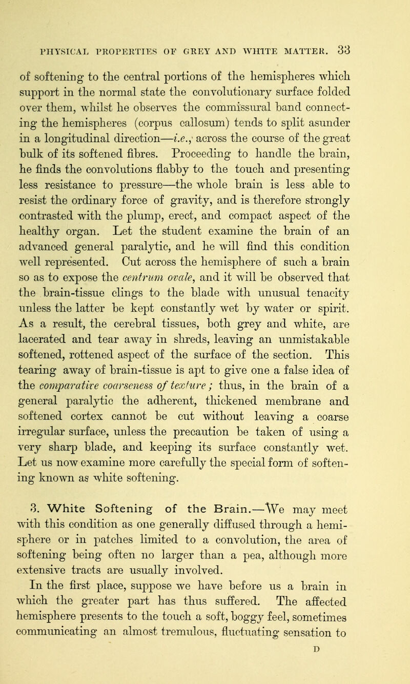 of softening to the central portions of tlie hemispheres which support in the normal state the convolutionary surface folded over them, whilst he obseryes the commissural band connect- ing the hemispheres (corpus callosum) tends to split asunder in a longitudinal direction—i.e.,' across the course of the great bulk of its softened fibres. Proceeding to handle the brain, he finds the convolutions flabby to the touch and presenting less resistance to pressure—the whole brain is less able to resist the ordinary force of gravity, and is therefore strongly contrasted with the plump, erect, and compact aspect of the healthy organ. Let the student examine the brain of an advanced general paralytic, and he will find this condition well represented. Cut across the hemisphere of such a brain so as to expose the centrum ovale, and it will be observed that the brain-tissue clings to the blade with unusual tenacity unless the latter be kept constantly wet by water or spirit. As a result, the cerebral tissues, both grey and white, are lacerated and tear away in shreds, leaving an unmistakable softened, rottened aspect of the surface of the section. This tearing away of brain-tissue is apt to give one a false idea of the comparative coarseness of texfure; thus, in the brain of a general paralytic the adherent, thickened membrane and softened cortex cannot be cut without leaving a coarse irregular surface, unless the precaution be taken of using a very sharp blade, and keeping its surface constantly wet. Let us now examine more carefully the special form of soften- ing known as white softening. 3. White Softening of the Brain.—We may meet with this condition as one generally diffused through a hemi- sphere or in patches limited to a convolution, the area of softening being often no larger than a pea, although more extensive tracts are usually involved. In the first place, suppose we have before us a brain in which the greater part has thus suffered. The affected hemisphere presents to the touch a soft, boggy feel, sometimes communicating an almost tremulous, fluctuating sensation to D