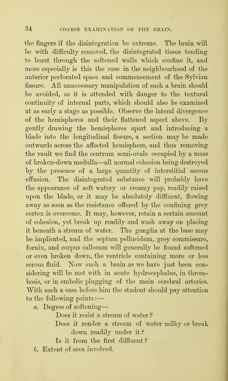 the fingers if the disintegration be extreme. The brain will be with difficulty removed, the disintegrated tissue tending to burst through the softened walls which confine it, and more especially is this the case in the neighbourliood of the anterior perforated space and commencement of the Sylvian fissure. All unnecessary manipulation of such a brain should be avoided, as it is attended with danger to the textiu\al continuity of internal parts, which should also be examined at as early a stage as possible. Observe the lateral divergence of the hemispheres and their flattened aspect above. B}^ gently drawing the hemispheres apart and introducing a blade into the longitudinal fissure, a section may be made outwards across the affected hemisphere, and thus removing the vault we find the centrum semi-ovale occupied by a mass of broken-down medulla—all normal cohesion being destroyed by the presence of a large quantity of interstitial serous effusion. The disintegrated substance will probably have the appearance of soft watery or creamy pap, readily raised upon the blade, or it may be absolutely diffluent, flowing away as soon as the resistance offered by the confining gvey cortex is overcome. It may, however, retain a certain amount of cohesion, yet break up readily and wash away on placing it beneath a stream of water. The ganglia at the base may be implicated, and the septum pellucidum, grey commissure, fornix, and corpus callosum will generally be found softened or even broken down, the ventricle containing more or less serous fluid. Now sucli a brain as we have just been con- sidering will be met with in acute hydrocephalus, in tlirom- bosis, or in embolic plugging of the main cerebral arteries. With such a case before him the student should pay attention to the following points :— a. Degree of softening— Does it resist a stream of water ? Does it render a stream of water milk}^ or break down readily imder it? Is it from the first diffluent ? h. Extent of area involved.