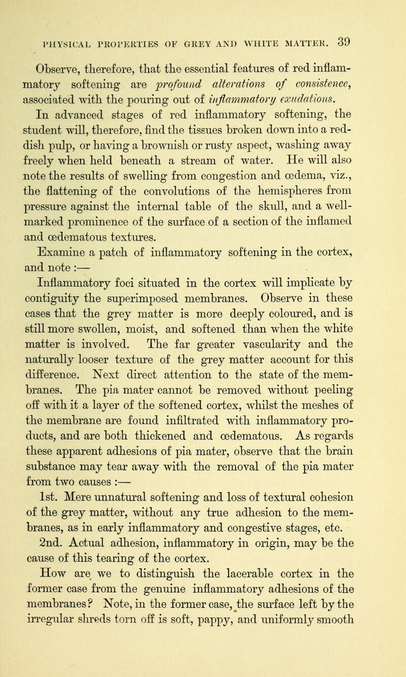 Observe, therefore, that the essential features of red inflam- matory softening are profound alterations of consistence, associated with the pouring out of inflammatory exudations. In advanced stages of red inflammatory softening, the student will, therefore, find the tissues broken down into a red- dish pulp, or having a brownish or rusty aspect, washing away freely when held beneath a stream of water. He will also note the results of swelling from congestion and oedema, viz., the flattening of the convolutions of the hemispheres from pressure against the internal table of the skull, and a well- marked prominence of the surface of a section of the inflamed and cedematous textm*es. Examine a patch of inflammatory softening in the cortex, and note :— Inflammatory foci situated in the cortex will implicate by contiguity the superimposed membranes. Observe in these cases that the grey matter is more deeply coloured, and is still more swollen, moist, and softened than when the white matter is involved. The far greater vascularity and the naturally looser texture of the grey matter account for this difference. Next direct attention to the state of the mem- branes. The pia mater cannot be removed without peeling off with it a layer of the softened cortex, whilst the meshes of the membrane are found infiltrated with inflammatory pro- ducts, and are both thickened and cedematous. As regards these apparent adhesions of pia mater, observe that the brain substance may tear away with the removal of the pia mater from two causes :— 1st. Mere unnatural softening and loss of textural cohesion of the grey matter, without any true adhesion to the mem- branes, as in early inflammatory and congestive stages, etc. 2nd. Actual adhesion, inflammatory in origin, may be the cause of this tearing of the cortex. How are we to distinguish the lacerable cortex in the former case from the genuine inflammatory adhesions of the membranes? Note, in the former case, the sm-face left by the irregular shreds torn off is soft, pappy, and uniformly smooth