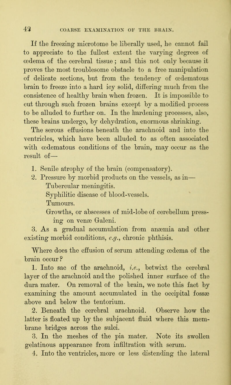 43 If the freezing microtome be liberally used, he cannot fail to appreciate to the fullest extent the varying degrees of oedema of the cerebral tissue; and this not only because it proves the most troublesome obstacle to a free manipulation of delicate sections, but from the tendency of oedematous brain to freeze into a hard icy solid, differing much from the consistence of healthy brain when frozen. It is impossible to cut through such frozen brains except by a modified process to be alluded to further on. In the hardening processes, also, these brains undergo, by dehydration, enormous shrinking. The serous effusions beneath the arachnoid and into the ventricles, which have been alluded to as often associated with oedematous conditions of the brain, may occur as the result of— 1. Senile atrophy of the brain (compensatory). 2. Pressure by morbid products on the vessels, as in— Tubercular meningitis. Syphilitic disease of blood-vessels. Tumours. Grrowths, or abscesses of mid-lobe of cerebellum press- ing on vense Graleni. 3. As a gradual accumulation from anaemia and other existing morbid conditions, e.g., chronic phthisis. Where does the effusion of serum attending oedema of the brain occur ? 1. Into sac of the arachnoid, i.e., betwixt the cerebral layer of the arachnoid and the polished inner surface of the dura mater. On removal of the brain, we note this fact by examining the amount accumulated in the occipital fossae above and below the tentorium. 2. Beneath the cerebral arachnoid. Observe how the latter is floated up by the subjacent fluid where this mem- brane bridges across the sulci. 3. In the meshes of the pia mater. Note its swollen gelatinous appearance from infiltration with serum. 4. Into the ventricles, more or less distending the lateral