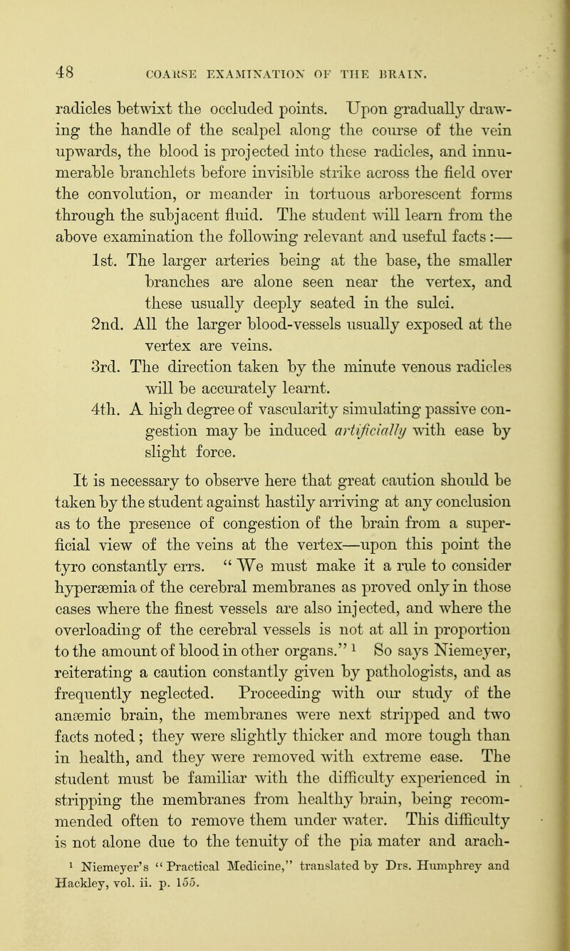 radicles betwixt the occluded points. Upon gradually di^aw- ing the handle of the scalpel along the course of the vein upwards, the blood is projected into these radicles, and innu- merable branchlets before invisible strike across the field over the convolution, or meander in tortuous arborescent forms through the subjacent fluid. The student will learn from the above examination the following relevant and useful facts :— 1st. The larger arteries being at the base, the smaller branches are alone seen near the vertex, and these usually deeply seated in the sulci. 2nd. All the larger blood-vessels usually exposed at the vertex are veins. 3rd. The direction taken by the minute venous radicles will be accurately learnt. 4th. A high degree of vascularity simulating passive con- gestion may be induced artificially with ease by slight force. It is necessary to observe here that great caution should be taken by the student against hastily arriving at any conclusion as to the presence of congestion of the brain from a super- ficial view of the veins at the vertex—upon this point the tyro constantly errs.  We must make it a rule to consider hypersemia of the cerebral membranes as proved only in those cases where the finest vessels are also injected, and where the overloading of the cerebral vessels is not at all in proportion to the amount of blood in other organs. ^ So says Niemeyer, reiterating a caution constantly given by pathologists, and as frequently neglected. Proceeding with our study of the ansemic brain, the membranes were next stripped and two facts noted; they were slightly thicker and more tough than in health, and they were removed with extreme ease. The student must be familiar with the difficulty experienced in stripping the membranes from healthy brain, being recom- mended often to remove them under water. This difficulty is not alone due to the tenuity of the pia mater and arach- 1 Niemeyer's Practical Medicine, translated by Drs. Humphrey and Hackley, vol. ii. p. 155.