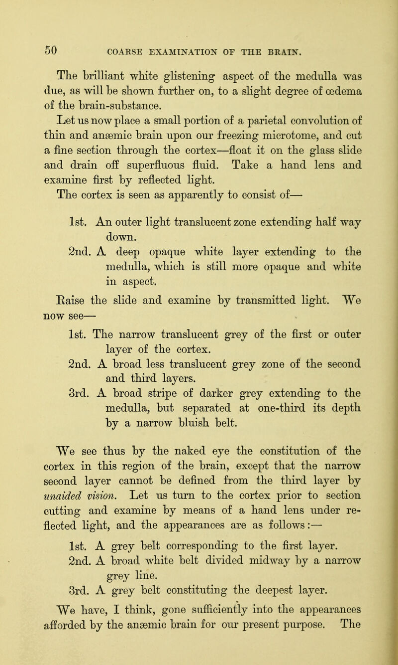 The brilliant white glistening aspect of the medulla was due, as will be shown further on, to a slight degree of oedema of the brain-substance. Let us now place a small portion of a parietal convolution of thin and anaemic brain upon our freezing microtome, and cut a fine section through the cortex—float it on the glass slide and drain off superfluous fluid. Take a hand lens and examine first by reflected light. The cortex is seen as apparently to consist of— 1st. An outer light translucent zone extending half way down. 2nd. A. deep opaque white layer extending to the medulla, which is still more opaque and white in aspect. Eaise the slide and examine by transmitted light. We now see— 1st. The narrow translucent grey of the first or outer layer of the cortex. 2nd. A broad less translucent grey zone of the second and third layers. 3rd. A broad stripe of darker grey extending to the medulla, but separated at one-third its depth by a narrow bluish belt. We see thus by the naked eye the constitution of the cortex in this region of the brain, except that the narrow second layer cannot be defined from the third layer by unaided vision. Let us turn to the cortex prior to section cutting and examine by means of a hand lens under re- flected light, and the appearances are as follows:— 1st. A grey belt corresponding to the first layer. 2nd. A broad white belt divided midway by a narrow grey line. 3rd. A grey belt constituting the deepest layer. We have, I think, gone sufficiently into the appearances afforded by the anaemic brain for our present purpose. The