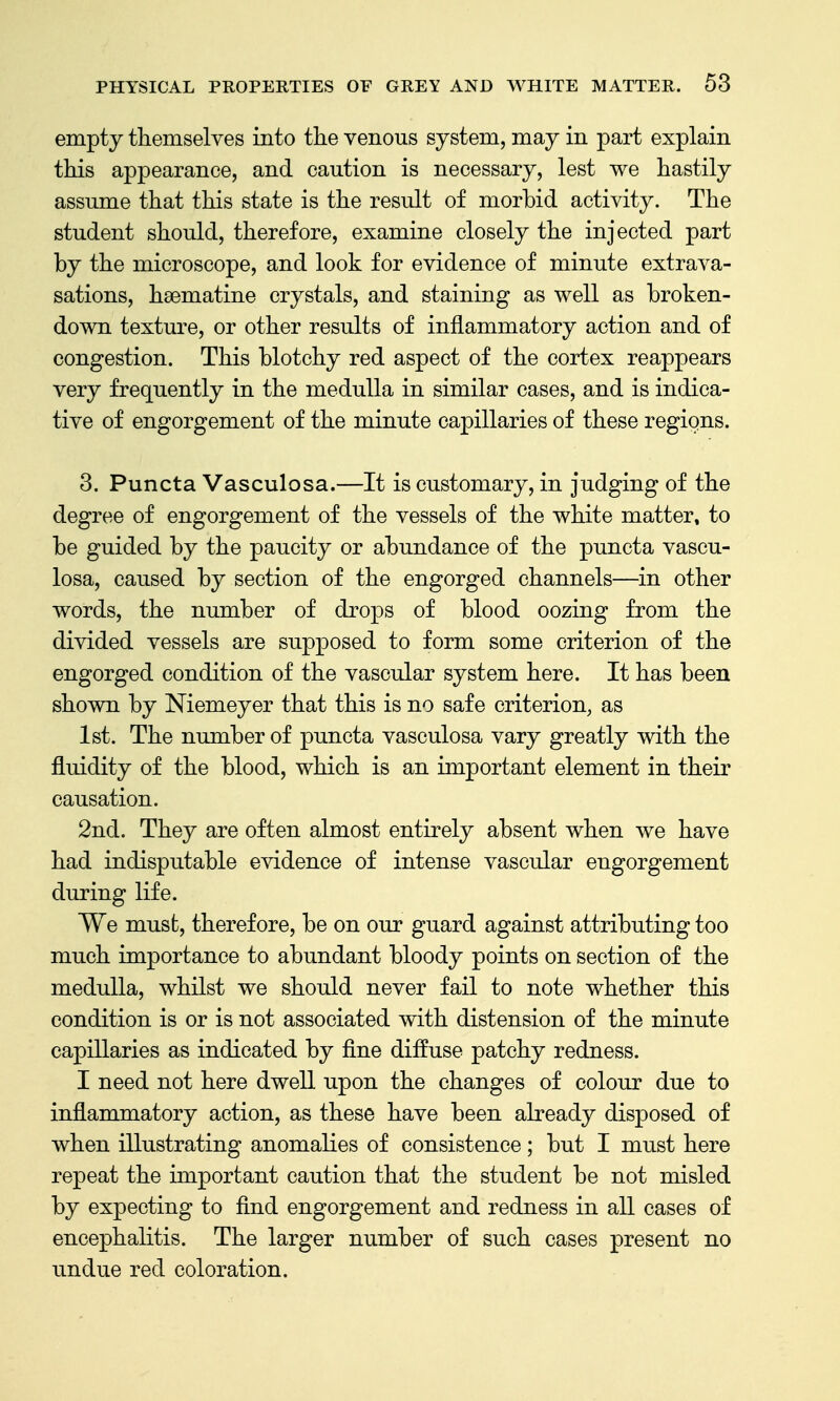 empty themselves into the venous system, may in part explain this appearance, and caution is necessary, lest we hastily assume that this state is the result of morbid activity. The student should, therefore, examine closely the injected part by the microscope, and look for evidence of minute extrava- sations, hsematine crystals, and staining as well as broken- down texture, or other results of inflammatory action and of congestion. This blotchy red aspect of the cortex reappears very frequently in the medulla in similar cases, and is indica- tive of engorgement of the minute capillaries of these regions. 3. Puncta Vasculosa.—It is customary, in judging of the degree of engorgement of the vessels of the white matter, to be guided by the paucity or abundance of the puncta vascu- losa, caused by section of the engorged channels—in other words, the number of drops of blood oozing from the divided vessels are supposed to form some criterion of the engorged condition of the vascular system here. It has been shown by Niemeyer that this is no safe criterion, as 1st. The number of puncta vasculosa vary greatly with the fluidity of the blood, which is an important element in their causation. 2nd. They are often almost entirely absent when we have had indisputable evidence of intense vascular engorgement during life. We must, therefore, be on our guard against attributing too much importance to abundant bloody points on section of the medulla, whilst we should never fail to note whether this condition is or is not associated with distension of the minute capillaries as indicated by fine diffuse patchy redness. I need not here dwell upon the changes of colour due to inflammatory action, as these have been already disposed of when illustrating anomalies of consistence; but I must here repeat the important caution that the student be not misled by expecting to find engorgement and redness in all cases of encephalitis. The larger number of such cases present no undue red coloration.